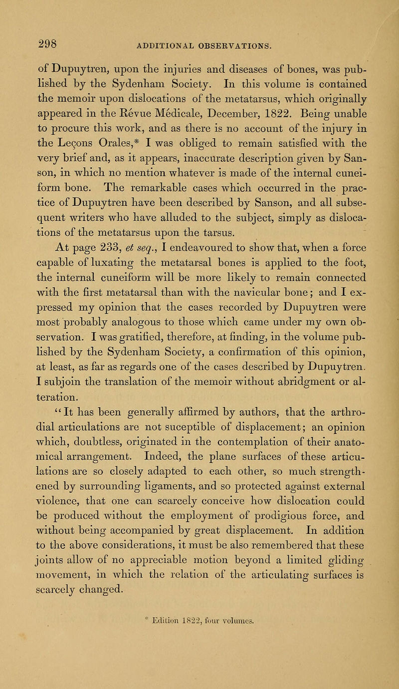of Dupuytren, upon the injuries and diseases of bones, was pub- lished by the Sydenham Society. In this volume is contained the memoir upon dislocations of the metatarsus, which originally appeared in the Revue Medicale, December, 1822. Being unable to procure this work, and as there is no account of the injury in the Lecons Orales,* I was obliged to remain satisfied with the very brief and, as it appears, inaccurate description given by San- son, in which no mention whatever is made of the internal cunei- form bone. The remarkable cases which occurred in the prac- tice of Dupuytren have been described by Sanson, and all subse- quent writers who have alluded to the subject, simply as disloca- tions of the metatarsus upon the tarsus. At page 233, et seq., I endeavoured to show that, when a force capable of luxating the metatarsal bones is applied to the foot, the internal cuneiform will be more likely to remain connected with the first metatarsal than with the navicular bone; and I ex- pressed my opinion that the cases recorded by Dupuytren were most probably analogous to those which came under my own ob- servation. I was gratified, therefore, at finding, in the volume pub- lished by the Sydenham Society, a confirmation of this opinion, at least, as far as regards one of the cases described by Dupuytren. I subjoin the translation of the memoir without abridgment or al- teration. It has been generally affirmed by authors, that the arthro- dial articulations are not suceptible of displacement; an opinion which, doubtless, originated in the contemplation of their anato- mical arrangement. Indeed, the plane surfaces of these articu- lations are so closely adapted to each other, so much strength- ened by surrounding ligaments, and so protected against external violence, that one can scarcely conceive how dislocation could be produced without the employment of prodigious force, and without being accompanied by great displacement. In addition to the above considerations, it must be also remembered that these joints allow of no appreciable motion beyond a limited gliding movement, in which the relation of the articulating surfaces is scarcely changed. * Edition 1822, four volumes.
