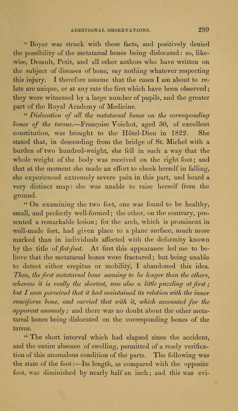 Boyer was struck with these facts, and positively denied the possibility of the metatarsal bones being dislocated: so, like- wise, Desault, Petit, and all other authors who have written on the subject of diseases of bone, say nothing whatever respecting this injury. I therefore assume that the cases I am about to re- late are unique, or at any rate the first which have been observed; they were witnessed by a large number of pupils, and the greater part of the Koyal Academy of Medicine.  Dislocation of all the metatarsal bones on the corresponding bones of the tarsus.—Francoise Voichot, aged 30, of excellent constitution, was brought to the Hotel-Dieu in 1822. She stated that, in descending from the bridge of St. Michel with a burden of two hundred-weight, she fell in such a way that the whole weight of the body was received on the right foot; and that at the moment she made an effort to check herself in falling, she experienced extremely severe pain in this part, and heard a very distinct snap: she was unable to raise herself from the ground.  On examining the two feet, one was found to be healthy, small, and perfectly well-formed; the other, on the contrary, pre- sented a remarkable lesion; for the arch, which is prominent in well-made feet, had given place to a plane surface, much more marked than in individuals affected with the deformity known by the title offlat-foot. At first this appearance led me to be- lieve that the metatarsal bones were fractured; but being unable to detect either crepitus or mobility, I abandoned this idea. Then, the first metatarsal bone seeming to be longer than the others, whereas it is really the shortest, ivas also a little puzzling at first; but I soon perceived that it had maintained its relation ivith the inner cuneiform bone, and carried that with it, which accounted for the apparent anomaly ; and there was no doubt about the other meta- tarsal bones being dislocated on the corresponding bones of the tarsus.  The short interval which had elapsed since the accident, and the entire absence of swelling, permitted of a ready verifica- tion of this anomalous condition of the parts. The following was the state of the foot:—Its length, as compared with the opposite foot, was diminished by nearly half an inch; and this was evi-