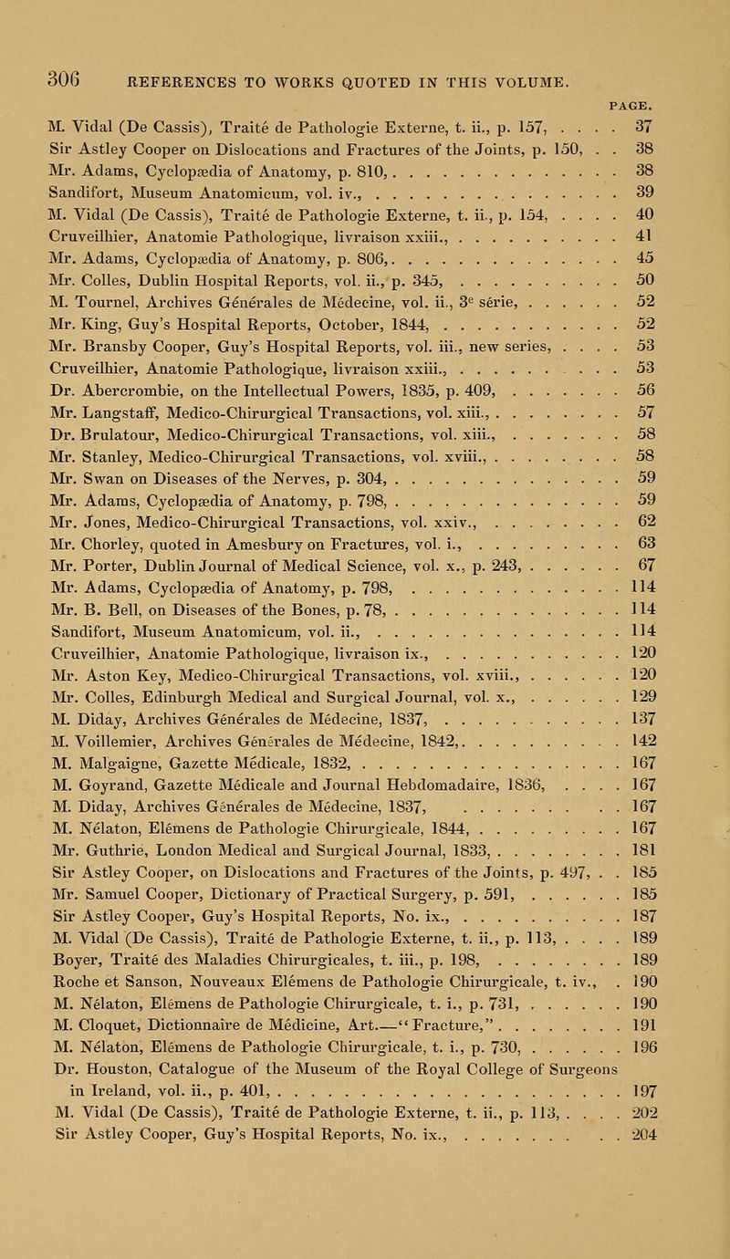 PAGE. M. Vidal (De Cassis), Traite de Pathologie Externe, t. ii., p. 157, .... 37 Sir Astley Cooper on Dislocations and Fractures of the Joints, p. 150, . . 38 Mr. Adams, Cyclopaedia of Anatomy, p. 810, 38 Sandifort, Museum Anatomicum, vol. iv., 39 M. Vidal (De Cassis), Traite de Pathologie Externe, t. ii., p. 154, .... 40 Cruveilhier, Anatomie Pathologique, livraison xxiii., 41 Mr. Adams, Cyclopedia of Anatomy, p. 806, 45 Mr. Colles, Dublin Hospital Reports, vol. ii., p. 345, 50 M. Tournel, Archives Generales de Medecine, vol. ii., 3e serie, 52 Mr. King, Guy's Hospital Reports, October, 1844, 52 Mr. Bransby Cooper, Guy's Hospital Reports, vol. iii., new series, .... 53 Cruveilhier, Anatomie Pathologique, livraison xxiii., 53 Dr. Abercrombie, on the Intellectual Powers, 1835, p. 409, 56 Mr. Langstaff, Medico-Chirurgical Transactions, vol. xiii., 57 Dr. Brulatour, Medico-Chirurgical Transactions, vol. xiii., 58 Mr. Stanley, Medico-Chirurgical Transactions, vol. xviii., 58 Mr. Swan on Diseases of the Nerves, p. 304, 59 Mr. Adams, Cyclopaedia of Anatomy, p. 798, 59 Mr. Jones, Medico-Chirurgical Transactions, vol. xxiv., 62 Mr. Chorley, quoted in Amesbury on Fractures, vol. i., 63 Mr. Porter, Dublin Journal of Medical Science, vol. x., p. 243, 67 Mr. Adams, Cyclopaedia of Anatomy, p. 798, 114 Mr. B. Bell, on Diseases of the Bones, p. 78, 114 Sandifort, Museum Anatomicum, vol. ii., 114 Cruveilhier, Anatomie Pathologique, livraison ix., 120 Mr. Aston Key, Medico-Chirurgical Transactions, vol. xviii., 120 Mr. Colles, Edinburgh Medical and Surgical Journal, vol. x., 129 M. Diday, Archives Generales de Medecine, 1837, 137 M. Voillemier, Archives Generales de Medecine, 1842, 142 M. Malgaigne, Gazette Medicale, 1832, 167 M. Goyrand, Gazette Medicale and Journal Hebdomadaire, 1836, .... 167 M. Diday, Archives Generales de Medecine, 1837, 167 M. Nelaton, Elemens de Pathologie Chirurgicale, 1844, 167 Mr. Guthrie, London Medical and Surgical Journal, 1833, 181 Sir Astley Cooper, on Dislocations and Fractures of the Joints, p. 497, • • 185 Mr. Samuel Cooper, Dictionary of Practical Surgery, p. 591, 185 Sir Astley Cooper, Guy's Hospital Reports, No. ix., 187 M. Vidal(De Cassis), Traite de Pathologie Externe, t. ii., p. 113, . . . . 189 Boyer, Traite des Maladies Chirurgicales, t. iii., p. 198, 189 Roche et Sanson, Nouveaux Elemens de Pathologie Chirurgicale, t. iv., . 190 M. Nelaton, Elemens de Pathologie Chirurgicale, t. i., p. 731, 190 M. Cloquet, Dictionnaire de Medicine, Art Fracture, 191 M. Nelaton, Elemens de Pathologie Chirurgicale, t. i., p. 730, 196 Dr. Houston, Catalogue of the Museum of the Royal College of Surgeons in Ireland, vol. ii., p. 401, 197 M. Vidal (De Cassis), Traite de Pathologie Externe, t. ii., p. 113, . . . . 202 Sir Astley Cooper, Guy's Hospital Reports, No. ix., 204