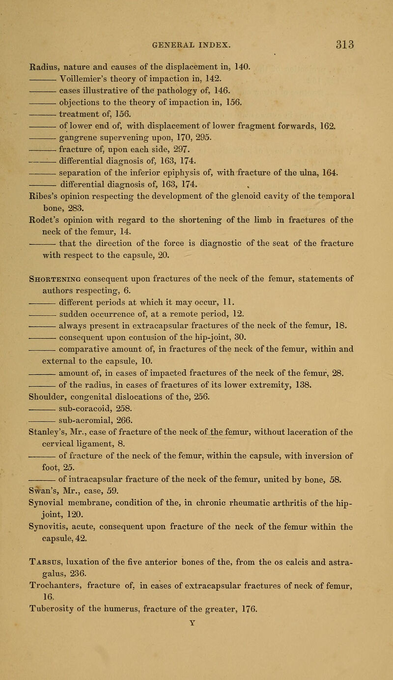 Radius, nature and causes of the displacement in, 140. Voillemier's theory of impaction in, 142. cases illustrative of the pathology of, 146. • objections to the theory of impaction in, 156. treatment of, 156. of lower end of, with displacement of lower fragment forwards, 162. gangrene supervening upon, 170, 295. fracture of, upon each side, 297. — differential diagnosis of, 163, 174. separation of the inferior epiphysis of, with fracture of the ulna, 164. differential diagnosis of, 163, 174. Ribes's opinion respecting the development of the glenoid cavity of the temporal bone, 283. Rodet's opinion with regard to the shortening of the limb in fractures of the neck of the femur, 14. that the direction of the force is diagnostic of the seat of the fracture with respect to the capsule, 20. Shortening consequent upon fractures of the neck of the femur, statements of authors respecting, 6. different periods at which it may occur, 11. sudden occurrence of, at a remote period, 12. always present in extracapsular fractures of the neck of the femur, 18. ■ consequent upon contusion of the hip-joint, 30. comparative amount of, in fractures of the neck of the femur, within and external to the capsule, 10. amount of, in cases of impacted fractures of the neck of the femur, 28. of the radius, in cases of fractures of its lower extremity, 138. Shoulder, congenital dislocations of the, 256. sub-coracoid, 258. sub-acromial, 266. Stanley's, Mr., case of fracture of the neck of the femur, without laceration of the cervical ligament, 8. of fracture of the neck of the femur, within the capsule, with inversion of foot, 25. of intracapsular fracture of the neck of the femur, united by bone, 58. Swan's, Mr., case, 59. Synovial membrane, condition of the, in chronic rheumatic arthritis of the hip- joint, 120. Synovitis, acute, consequent upon fracture of the neck of the femur within the capsule, 42. Tarsus, luxation of the five anterior bones of the, from the os calcis and astra- galus, 236. Trochanters, fracture of, in cases of extracapsular fractures of neck of femur, 16. Tuberosity of the humerus, fracture of the greater, 176. Y