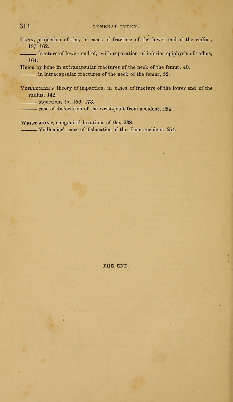 Ulna, projection of the, in cases of fracture of the lower end of the radius, 137, 162. fracture of lower end of, with separation of inferior epiphysis of radius, 164. Union by hone in extracapsular fractures of the neck of the femur, 40. in intracapsular fractures of the neck of the femur, 52. Voillemier's theory of impaction, in cases of fracture of the lower end of the radius, 142. objections to, 156, 173. case of dislocation of the wrist-joint from accident, 254. Wrist-joint, congenital luxations of the, 238. Voillemier's case of dislocation of the, from accident, 254. THE END.