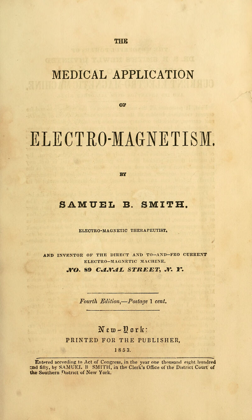 THK MEDICAL APPLICATION OB ELECTEO-MAGIETISM. B7 SAMUEL B. SMITH, ELSCTRO-MAGNEXIC THERAPEUTIST, AND INVENTOR OF THE DIRECT AND TO-AND-FRO CURRENT ELECTRO-MAGNETIC MACHINE, jro. §9 c^jrai. STRF.ET, jr. ir. Fourth Edition,—Postage 1 cent. PRINTED FOR THE PUBLISHER, 1853. EntHred acronlin^ to Act of Congress, in the vear one thousand eit;ht hundred and fifty, by SAMUEL B SMITH, in the Clerk's Office of the Dislnci Court of the Southern nislnct of New York.