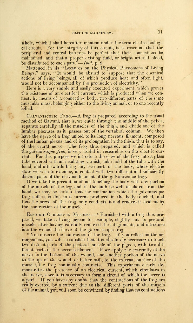 whole, which I shall hereafter mention under the term electro-biologi- cal circuit. For the integrity of this circuit, it is essential that tiie pci-ipheral and central batteries be perfect, that their connections be maini-ained, and that a proper existing fluid, or briglit arterial blood, be distributed to cacli part.—Ibid. p. 9. Matteucci, in his  Lectui-es on the Physical Phenomena of Living Beings, says,  It would be absui'd to suppose that the chemical actions of hving beings, all of whicli produce heat, and often light, would not be accompanied by the production of electricity. Here is a very simple and easily executed experiment, which proves tl'.e existence of an electrical current, which is produced when we con- nect, by means of a connecting body, two different parts of the same muscular mass, belonging either to the living animal, or to one recently killed. Galvaxiscopic Frog.—A frog is prepared according to the usual method of Galvani, that is, we cut it through the middle of the pelvis, separate carefully all the muscles of the thigh, and divide one of the lumbar plexuses as it passes out of the vertebral column. We then have the neryc of a frog united to its long nervous filament, composed of the lumbar plexus, and of its prolongation in the thigh, that is to say, of the crural nerve. The frog thus prepared, and which is called the galvaniscopic frog, is veiy useful in researches on the electric cur- rent. For this purpose w^e introduce the claAV of the frog into a glass tube covered with an insulating varnish, take hold of the tube with the hand, and afterwards bring any two parts of the body, whose electrie state Ave wish to examine, in contact witli two different and sufficiently distant parts of the nervous filament of the galvaniscopic frog. If w^e take the precaution of not touching the body Avith any portion of the muscle of the leg, and if the limb be well insulated from the hand, Ave may be certain that the contraction Avhich the galvaniscopic frog suflfers, is due to a current produced in the body touched, and that the nerve of the frog only conducts it and renders it evident by the contraction of the muscle. Electric Current in Muscles.—'• Furnished Avith a frog thus pre- pared, Ave take a living pigeon for example, slightly cut its pectoral muscle, after having carefully removed the integuments, and inti'oduce into the Avound the nerve of the galvaniscopic frog. You observe the contraction of the frog. If you reflect on the ar- rangement, you Avill be satisfied that it is absolutely necessary to touch tAvo distinct parts of the pectoral muscle of the pigeon, with tAVO dif- ferent parts of the nervous filament. If Ave apply the extremity of the nerve to the bottom of the Avound, and another portion of the nerve to the lips of the Avound, or better still, to the external sui'face of the muscle, the frog continually contracts. This experiment clearly de- monstrates the pi-csence of an electrical current, which circulates in the nerve, since it is necessary to form a circuit of Avhich the nerve is a part. If you haAC any doubt that the contractions of the frog are really exerted by a current due to the different parts of the muscle of the animal, you will soon be convinced by finding that no contractions