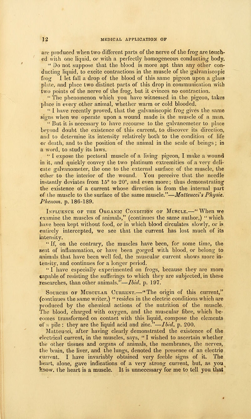 are produced when two different parts of the nerve of the frog are toiicb- ed with one liquid, or with a perfectly homogeneous conducting body.  Do not suppose that the blood is more apt than any other con- ducting liquid, to excite contractions in the muscle of the galvaniscopic fiog I let fall a drop of the blood of this same pigeon upon a glass plate, and place two distinct parts of this drop in communication with two points of the nerve of the frog, but it c-vinces no contraction.  The phenomenon whicii you have witnessed in the pigeon, takes place in every other animal, whether warm or cold blooded.  I have recently proved, that the galvaniscopic frog gives the same signs when we operate upon a wound made is the muscle of a man.  But it is necessary to have recourse to the galvanometer to place beyond doubt the existence of this current, to discover its direction, and to determine its intensity relatively both to the condition of life or deatli, and to the position of the animal in the scale of beings; in a word, to study its laws.  I expose the pectoral muscle of a living pigeon, I make a wound in it, and quickly convey the two platinum extremities of a very deli- cate galvanometer, the one to the external surface of the muscle, the other to the interior of the wound. You perceive that the needle insttuitly deviates from 15° to 20°, and even more; thus demonstrating the existence of a current whose direction is from the internal part of the muscle to the surface of the same muscle.—Matteuccis Phjsie. Pkenom. p. 186-189. Influence of the Organic Conditio;^ of Muscle.—When we examine the muscles of animals, (continues the sarn«? author,)  which have been kept without food, or in which blood circulates slowly, or is eniiiely intercepted, we see that the current has lost much of its intensity.  If, on the contrary, the muscles have been, for some time, the seat of inflammation, or have been arorffed with blood, or belong to animals that have been well fed, the muscular current shows more m- tensity, and continues for a longer period.  I have especially experimented on frogs, because they are more capable of resisting the sufferings to which they are subjected, in these researches, than other animals.—Ibid. p. 197. Sources of Muscular Current.—The origin of this current, (continues the same writer,)  resides in the electric conditions which are produced by the chemical actions of the nutrition of the muscle. The blood, charged with oxygen, and the muscular fibre, which be- comes transformed on contact with this liquid, compose the elements of a pile : they are the liquid acid and zinc.—Ibid. p. 200. Matteucci, after having clearly demonstrated the existence of the electi'ical current, in the muscles, says,  I wished to ascertain whether the other tissues and organs of animals, the membranes, the nerves, the brain, the liver, and the lungs, denoted the presence of an electric current. I have invariably obtained very feeble signs of it. The heart, alone, gave indications of a very strong current, but, a.s you know, the heart is a muscle. It is unnecessary for me to tell you that