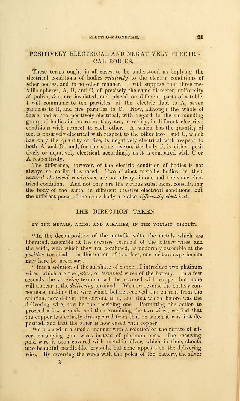 POSITIVELY ELECTRICAL AND NEGATIVELY ELECTRI- CAL BODIES. These terms ought, in all cases, to be understood as implying the electrical conditions of bodies relatively to the electric conditions of other bodies, and in no other manner. I will suppose that three me- tallic spheres, A, B, and C, of precisely the same diameter, uniformity of poHsh, &c., are insulated, and placed on different parts of a table. I AviJl communicate ten particles of the electric fluid to A, seven particles to B, and five particles to C, Now, although the whole ol these bodies are positively electrical, with regard to the sui'rounding group of bodies in the room, they are, in reality, in different electrical conditions with respect to each other. A, which has the quantity of ten, is positively eleccncal with respect to the other two ; and C, which has only the quantity of five, is negatively electrical with respect to both A and B; and, for the same reason, the body B, is either posi- tively or negatively electrical, accordingly as it is compared with C or A respectiveh^ The difference, however, of the electric condition of bodies is not always so easily illustrated. Two distinct metallic bodies, in their natural electrical conditions, are not always in one and the same elec- trical condition. And not only are the various substances, constituting the body of the earth, in different relative electrical conditions, but the different parts of the same body are also differently electrical. THE DIRECTION TAKEN BY THE METALS, ACIDS, AND ALKALIES, IN THE VOLTAIC CIRCUtT. In the decomposition of the metallic salts, the metals which are liberated, assemble at the negative terminal of the butteiy wires, and the acids, wdth which they are combined, as uniformly assemble at the positive terminal. In illustration of tliis fact, one or two experiments may here be necessary.  Into a solution of tlie sulphate of copper, I introduce two platinum wires, which are the polar, or terminal wires of the battery. In a few seconds the receiving terminal will be covered with copper, but none will appear at the delivering terminal. We now reverse tiie battery con- nections, making that Avire which before received the current from the solution, now deli^'er the current to it, and that which before was the delivering wire, now be the receiving one. Permitting the action to proceed a few seconds, and then examining the two wires, we find that the copper has entirely disappeared from that on which it was first de- posited, and that the other is now cased with copper We proceed in a similar manner with a solution of the nitrate of sil- ver, employing gold wires instead of platinum ones. The receiving gold wire is soon covered with metallic silver, which, in time, shoots into beautiful needle-like crystals, but none appears on the delivering wire. By reversing the wires with the poles of the battery, the silver 3