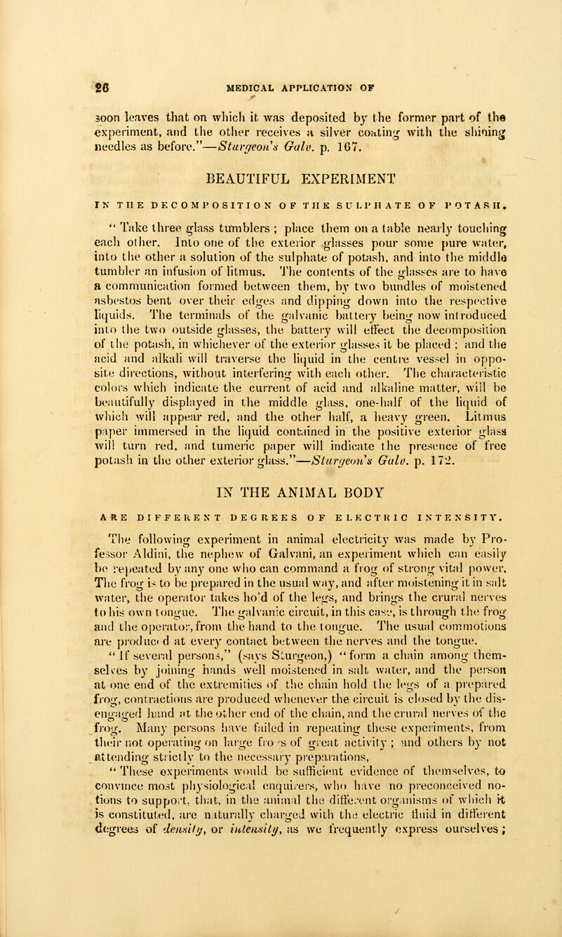 soon leaves that on Avliicli it, was deposited by the former part of the experiment, and the other receives a silver coatin;^ with tlie shining needles as before.—Sturf/eonn Guio. p. 1G7. BEAUTIFUL EXPERIMENT IN THE DECOMPOSITION OF T 11 K SULPHATE OF POTASH,  Take three glass tumblers ; place them on a (able nearly touching each other. Into one of the exterior glasses pour some [)ure water, into the other a solution of the sulphate of potash, and into the middle tumbler an infusion of litmus, 'i'he contents of the ghiss-es are to have a communication formed between them, by two bundles of moistened asbestos bent over their edges and dipping down into the respective liquids. The terminals of the galvanic batter}' being now introduced into the two outside glasses, the battery will effect the decomposition of the potash, in whichever of the exterior glasses it be placed ; and the acid and alkali will traverse the liquid in the centre vessel in oppo- site directions, Avithout interfering with each other. The characteristic colors which indicate the current of acid and alkaline matter, will be beautifully displayed in the middle glass, one-half of the licjuid of which will appear red, and the other half, a heavy green. Litmus paper immersed in the liquid contained in the positive exterior glass will turn red, and tumeric paper will indicate the presence of free potash in the other exterior glass.—Siurf/eoii's Galo. p. 172. IN THE ANIMAL BODY ARE DIFFERENT DEGREES OF ELKCTKIC INTENSITY. The following experiment in animal electricity was made by Pro- fessor Aldini, the nephew of Galvani, an experiment which can easily be repeated by any one who can command a fiog of strong viud power. Tlie frog is to be prepared in the usual way, and after moistening it in salt water, the operator takes ho'd of the legs, and brings the crural nerves to his own tontrue. The <falvan;c circuit, in this cas-j, is throu<jh the froo- antl the operator, from, the hand to the tongue. The usual commotions are produc* d at every contact between the nerves and the tongue.  If sevei-al persons, (says SLurgeon,) form a chain among thcm- selies by joining hands well moistened in salt water, and the person at one end of the (jxtremities of the chain hold the legs of a piepared frog, contractions are produced whenever the circuit is closed by the dis- cno-ao-ed hand at the other end of the chain, and the crural nerves of the frog. Many persons liave failed in repeating these expciiments, from their TiOt operating on lai-ge fiosof great activity; and others by not attending strictly to the necessary pi'eparations,  These experiments would be sufficitMit evidence of themselves, to convince most physiological encjuii-ers, Avho have no preconceived no- tions to suppoi't. that, in tiio animal the diffe.vnt organisms of w'iiich \i is constituted, are nitundly charged with th;; electi'ic tluid in ditierent dcgi-ees of demili;, or iuteimti/, as we frequently express ourselves ;
