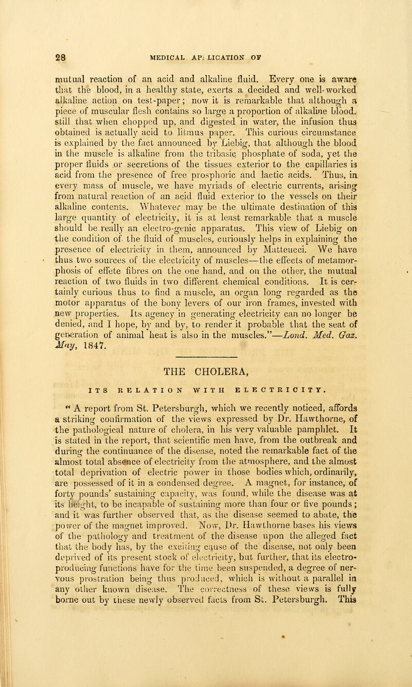 mutual reaction of an acid and alkaline fluid. Every one is aware that the blood, in a healthy state, exerts a decided and well-worked alkaline action on test-paper; now it is remarkable that although a piece of muscular flesh contains so large a proportion of alkaline blood. still that when chopped up, and digested in water, the infusion thiis obtained is actually acid to litmus paper. This curious circumstance is explained by tlie fact announced by Liebig, that although the blood in the muscle is alkaline from the tiibasic phosphate of soda, yet the proper fluids .or secretions of the tissues exterior to the capillaries is acid fi-om the presence of free prosphoric and lactic acids. Thus, in every mass of muscle, we have myriads of electric currents, ai'ising from natural reaction of an acid fluid exterior to the vessels on their alkaline contents. Whatever may be the ultimate destination of this large quantity of electricity, it is at least remarkable that a muscle should be really an electro-gi^nic apparatus. This view of Liebig on the condition of- the fluid of muscles, curiously helps in explaining tho presence of electricity in them, announced by Matteucci. We have thus two sources of tlie electricity of muscles—the efiects of metamor- phosis of effete fibres on the one liand, and on the other, the mutual reaction of tAvo fluids in two diffeient chemical conditions. It is cer- tainly curious thus to find a muscle, an organ long regarded as the motor apparatus of the bony levers of our iron frames, invested with new properties. Its agency in generating electricity can no longer be denied, and I hope, by and by, to render it probable that the seat of ger^eration of animal heat is also in the muscles.—Lond. Med. Gaz. May, 1847. THE CHOLERA, ITS EELATION WITH ELECTRICITY.  A report from St. Petersburgli, which we recently noticed, affords a striking confirmation of the views expressed by Dr. Hawthorne, of the pathological natm-e of cholera, in his very valuable pamphlet. It is stated in the report, that scientific men have, from the outbreak and during the continuance of the disease, noted the remarkable fact of the filmosl:. total absence of electricity from the atmosphere, and the almost total deprivation of electric power in those bodies which, ordinarily, are possessed of it in a condensed degree. A magnet, for instance, of forty pounds' sustaining capacity, was found, while the disease was at its height, to be incapable of sustaining more than four or five pounds; and it was further observed that, as tho disease seemed to abate, the power of the magnet improved. Now, Dr. Hawthorne bases his views of the pathology and treatment of the disease upon the alleged fact that the body has, by the exciting cause of the disease, not only been deprived of its present stock of eiectricit}', but further, that its electro- producing functions have for the time been suspended, a degree of ner- vous prostration being thus produced, which is without a parallel in any other known disease. The coirectness of these views is fully borne out by tiiese newly observed facts from St. Petersburgh. Tills