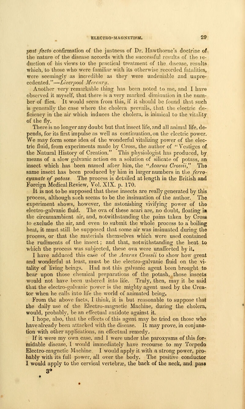 post facto confirmation of tlie justness of Dr. Hawthorne's doctrine of the nature of tlie disease accords with tlie successful I'csuUs of the i«- duction of his views to tlie practical treatment of the disease, results which, to those who were familiar with its otherwise recorded fatalities, were seemingly as inciedible as they were undeniable and uupre- ccdented.—Liveriwol Me rem-1/. Anotlier very remarkable thing has been noted to me, and I have observed it myself, that there is a very marked diminution in the num- ber of files. It would seem from tliis, if it should be found that such is generally the case where the cholera pi-evails, that the electric de- ficiency in the air which induces the cholera, is inimical to the vitality of the fly. There is no longer any doubt but that insect life, and all animal life, de- pends, for its first impulse as well as continuation, on the electric power. We may form some idea of the wonderful vitalizing power of the elec- tric fluid, from experiments made by Cross, the autiior of Vestiges of the Natural History of Creation. This physiologist has produced, by means of a slow galvanic action on a solution of silicate of potass, an insect which has been named after him, the Acarus Crossii The same insect has been produced by him in largernumbers in the ferro- cyanate of potass The process is detailed at length in the British and Foreign Medical Review, Vol. XIX. p. 170. It is not to be supposed that these insects are really generated by this process, although such seems to be the insinuation of the author. The experiment shows, however, the astonishing vivifying power of the electro-galvanic fluid. The ova of these acari are, no doubt, floating m the circumambient air, and, notwithstanding the pains taken by Cross to exclude the air, and even to submit the whole process to a boiling heat, it must still be supposed that some air was insinuated during the process, or that the materials themselves which were used contained the rudiments of the insect; and that, notwithstjinding the heat to which the process was subjected, these ova were unaffected by it, I have adduced this case of the Acariis Crossii to show how great and wonderful at least, must be the electro-galvanic fluid on the vi- tality of living beings. Had not this galvanic agent been brought to bear upon those chemical pi-eparations of the potash, those insects would not have been ushered into life. Truly, then, may it be said that the electro-galvanic power is the mighty agent used by the Crea- tor when he calls into life the world of animated being. From the above facts, I think, it is but reasonable to suppose that the daily use of the Electro-magnetic Machine, during the cholei-a, would, probably, be an effectual antidote against it. I hope, also, that the effects of this agent may be tried on those who have already been attacked with the disease. It may prove, in conjunc- tion with other applications, an effectual remedy. If it were my own case, and I were under the paroxysms of this for- midable disease, I would immediately have recourse to my Torpedo Electro-magnetic Machine. I would apply it with a strong power, pro- bably with its full power, all over the body. The positive conductor I would apply to the cervical vertebrae, the back of the neck, and pass 3*