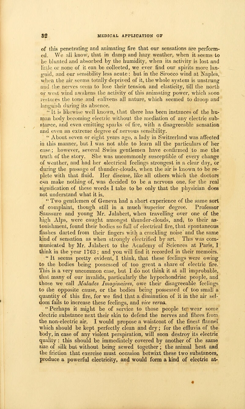 of this penetrating and animating fire that our sensations are perform- ed. We all know, that in damp and hazy weather, when it seems to be bhuited and absorbed by the humidity, when its activity is lost and httle or none of it can be collected, we ever find our spirits more lan- o-uid, and our sensibility less acute: but in the Sirocco wind at Naples, when the air seems totally deprived of it, the whole system is unstrung and the nerves seem to lose their tension and elasticity, till the north or Avc'st wind awakens the aclivity of this animating power, which soon sestores the tone and enlivens all nature, which seemed to droop and languish during its absence.  It is likewise well known, that there has been instances of the hu- man body becoming electiic witJiout the mediation of any electric sub- stance, and even emitting sparks of fire, Avith a disagreeable sensation and even an extreme degree of nervous sensibility.  About seven or eight years ago, a lad)^ in Switzerland was affected ill ibis manner, but I was not able to leai'n all the particulars of her case; however, several Swiss gentlemen have confirmed to me the truth of the story. She was uncommonly susceptible of every change of weather, and had her electrical feelings strongest in a clear day, or during the passage of thunder-clouds, when the air is known to be re- plete with that fluid. Her disease, like all others which the doctors ciiu make nothing of, was decided to be a nervous one, for the real signification of these words I take to be only that the physician does not understand what it is.  Two gentlemen of Geneva had a short experience of the same sort of complaint, though still in a much superior degree. Professor Saussure and young Mr. Jalabert, when travelling over one of the high Alps, were caught amongst thunder-clouds, andv to their as- tonishment, found their bodies so full of electrical fire, that spontaneous fiaslies darted from their fingers with a crackling noise'and the same kind of sensation as when strongly electrified by art. This was com- municated by Mr. Jalabert to the Academy of Sciences at Paris, I think in the year 1763 ; and you will find it recorded in their memoirs.  It seems pretty evident, I think, that these feelings were owing to the bodies being possessed of too great a share of electric fire. This is a very uncommon case, but I do not think it at all improbable, that many of our invalids, particular!} the hypochondriac people, and those we call Malades Iviaginaires, owe their disagreeable feelings to the opposite cause, or the bodies being possessed of too small a quantity of this fire, for we find that a diminution of it in the air sel- dom: fails to increase these feelings, and vice versa. Perhaps it might be of service to those people to' Avear some electric substance next their skin to defend the nerves and fibres from the non-electric air. I would propose a waistcoat of the finest flannel which should be kept perfectly clean and dry; for the effluvia of the bod)'^, in case of any violent perspiration, will soon destroy its electric quality: this should be immediately covered by another of the same size of silk but without being sewed together; the animal heat asd the friction that exercise must occasion betwixt these two substances, produce a powerful electricity, and would form a kind of electric at-