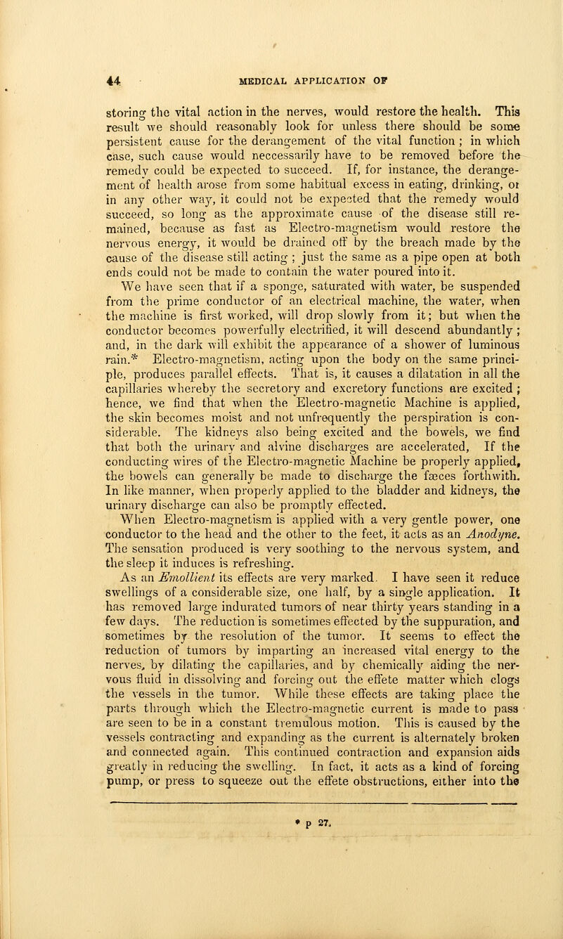 storing the vital action in the nerves, would restore the health. This result we should reasonably look for unless there should be some persistent cause for the derangement of the vital function ; in which case, such cause would neccessarily have to be removed before the remedy could be expected to succeed. If, for instance, the derange- ment of health arose from some habitual excess in eating, drinking, ot in any other way, it could not be expected that the i-emedy would succeed, so long as the approximate cause of the disease still re- mained, because as fast as Electro-magnetism would restore the nervous energy, it would be di'aincd off hj the breach made by the cause of the disease still acting ; just the same as a pipe open at both ends could not be made to contain the water poured into it. We have seen that if a sponge, saturated with water, be suspended from the prime conductor of an electrical machine, the water, when the machine is first worked, will drop slowly from it; but when the conductor becomes powerfully electrified, it will descend abundantly ; and, in the dark will exhibit the appearance of a shower of luminous rain.* Electro-magnetism, acting upon the body on the same princi- ple, produces parallel effects. That is, it causes a dilatation in all the capillaries whereby the secretory and excretory functions are excited ; hence, we find that when the Electro-magnetic Machine is applied, the skin becomes moist and not unfrequently the perspiration is con- siderable. The kidneys also being excited and the bowels, we find that both the urinary and alvine discharges are accelerated. If the conducting wires of the Electro-magnetic Machine be properly applied, the bowels can generally be made to discharge the fa3ces forthwith. In like manner, when properly applied to the bladder and kidneys, the urinary discharge can also be promptly effected. When Electro-magnetism is applied with a very gentle power, one conductor to the head and the other to the feet, it acts as an Anodyne, The sensation produced is very soothing to the nervous system, and the sleep it induces is refreshing. As an Emollient its effects are very marked. I have seen it reduce swellings of a considerable size, one half, by a single application. It has removed large indurated tumors of near thirty years standing in a few days. The reduction is sometimes effected by the suppuration, and sometimes by the resolution of the tumor. It seems to effect the reduction of tumors by imparting an increased vital energy to the nerveS;, by dilating the capillaries, and by chemically aiding the ner- vous fluid in dissolving and forcing out the effete matter which clogs the vessels in the tumor. AVhile these effects are taking place the parts through Avhich the Electro-magnetic current is made to pass ■ are seen to be in a constant tremulous motion. This is caused by the vessels contracting and expanding as the current is alternately broken and connected again. This continued contraction and expansion aids greatly in i-educing the swelling. In fact, it acts as a kind of forcing pump, or press to squeeze out the effete obstructions, either into the p 27.