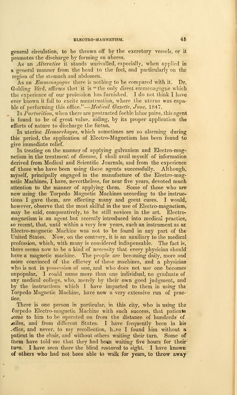 general cii-ciilation, to be thrown off by the excretory vessels, or it promotes the discharge by forming an abcess. As an Alterative it stands unrivalled, especially, when applifid in a general manner from the head to the feet, and paiticularly on the region of the stomach and abdomen. As an Emmcvagogue there is nothing to be compared with it. Dr. Golding Bird, affirms that it is the only direct emmenao-ogue v/hich the experience of our profession has furnished. I do not think I have ever known it fail to excite menstruation, where the uterus was capa- ble of performing tins office.—Medical Gazette, June, 1847. In Parturition, when there are protracted feeble labor pains, this agent is found to be of great value, aiding, by its proper application the efforts of nature to dischaige the foetus. In uterine Hemorrhages, which sometimes are so alaiming during this period, the application of Electro-Magnetism has been found to give immediate relief. In treating on the manner of applying galvanism and Electro-mag- netism in the treatmeni, of disease, I shall avail myself of information derived from Medical and Scientific Journals, and from the experience of those who have been using these agents successfully. Although, myself, principally engaged in the manufacture of the Electro-mag- netic Machines, I have, nevertheless, for near five years, devoted much attention to the manner of applying them. Some of those who are now using the Torpedo Magnetic Machines according to the instruc- tions I gave them, are effecting many and great cures. I would, however, observe that the most skilful in the use of Electro-magnetism, may be said, comparatively, to be still novices in the art. Electro- magnetism is an agent but recently introduced into medical practice, 60 recent, that, until within a very few years, such an instrument as ar Electro-magnetic Machine was not to be found in any part of the United States. Now, on the contrary, it is an auxiliary to the medical profession, which, with many is considered indispensable. The fact is, there seems noAv to be a kind of necessity that every physician should have a magnetic machine. The people are becoming daily, more and more convinced of the efficacy of these machines, and a physician who is not in possession of one, and Avho does not use one becomes unpopular. I could name more than one individual, no graduate of any medical college, who, merely by their own good judgment, and by the instructions which I have imparted to them in using the Torpedo Magnetic Machine, have now a very extensive run of prac- tice. There is one person in particular, in this city, who is using the forpedo Electro-magnetic Machine with such success, that patients vome to him to be operated on from the distance of hundreds of ;«iiles, and from different States. I have frequently been in his .'ffice, and never, to my recollection, h,.ve I found him without a patient in the chair, and without others waiting their turn. Some of them have told me that they had beftn Avaiting five hours for their tum. I have seen there the blind rtvstored to sight. I have known of otheis who had not been able to walk for years, to throw away