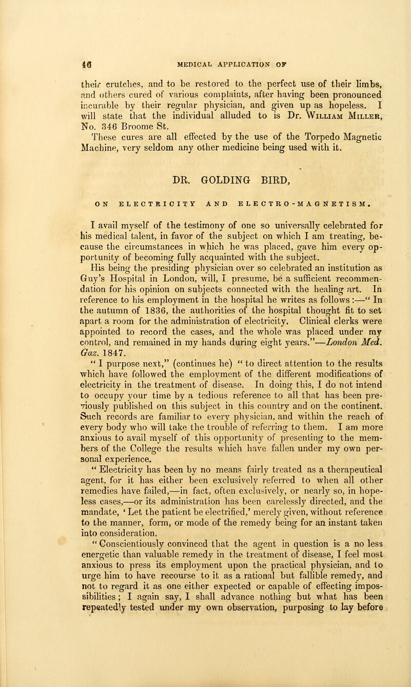 their crutclies, and to be restoi-ed to the perfect use of their limbs, and others cured of various complaints, after having been pronounced incurable by their regular physician, and given up as hopeless. I will state that the individual alluded to is Dr. William Miller, No. 346 Broome St. These cures are all effected by the use of the Torpedo Magnetic Machine, very seldom any other medicine being used with it. DR. GOLDING BIRD, ON ELECTRICITY AND ELECTRO-MAGNETISM. I avail myself of the testimony of one so universally celebrated for his medical talent, in favor of the subject on which I am treating, be- cause the circumstances in which he was placed, gave him every op- poi'tunity of becoming fully acquainted with the subject. His being the presiding physician over so celebrated an institution as Guy's Hospital in London, will, I presume, be a sufficient recommen- dation for his opinion on subjects connected with the heahng art. In reference to his employment in the hospital he writes as follows :— In the autumn of 1836, the authorities of the hospital thought fit to set apart a room for the administration of electricity. Clinical clerks weire appointed to record the cases, and the whole was placed under ray control, and remained in my hands during eight years.—London Med. Gaz. 1847.  I purpose next, (continues he)  to direct attention to the results which have followed the employment of the different modifications of electricity in the treatment of disease. In doing this, I do not intend to occupy your time by a tedious reference to all that has been pre- viously published on this subject in this country and on the continent. Such records are familiar to every physician, and ^vithin the reach of every body who will take the trouble of referring to them. I am more anxious to avail myself of this opportunity of presenting to the mem- bers of the College the results wliich have fallen under my own per- sonal experience.  Electricity has been by no means fairly treated as a therapeutical agent, for it has either been exclusively referred to when all other remedies have failed,—in fact, often exclusively, or nearly so, in hope- less cases,—or its administi-ation has been carelessly directed, and the mandate, * Let the patient be electrified,' merely given, without reference to the manner, form, or mode of the remedy being for an instant taken into consideration.  Conscientiously convinced that the agent in question is a no less energetic than valuable remedy in the treatment of disease, I feel most anxious to press its employment upon the practical physician, and to urge him to have recourse to it as a rational but fallible remedy, and not to regard it as one either expected or capable of effecting impos- sibilities ; I again saj% I shall advance nothing but what has been repeatedly tested under my own observation, purposing to lay before