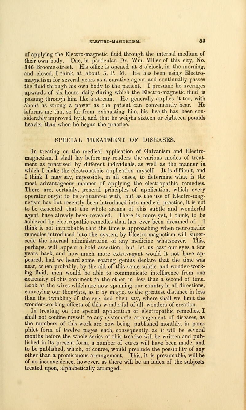 of applying the Electro-magnetic fluid through the internal medium of their own body. One, in particular, Dr. Wm. Miller of this city. No. 346 Broome-street. His office is opened at 8 o'clock, in the morning, and closed, I think, at about 5, P. M. He has been using Electro- magnetism for several j'ears as a curative agent, and continually passes the fluid through liis own body to the patient. I presume he averages upwards of six hours daily during which the Electro-magnetic fluid is passing through him like a stream. He generally applies it too, with about as strong a power as the patient can conveniently bear. He informs me that so far from exhausting him, his health has been con- siderably improved by it, and that he weighs sixteen or eighteen pounds heavier than when he began the practice. SPECIAL TREATMENT OF DISEASES. In treating on the medical application of Galvanism and Electro- magnetism, I shall lay before my readers the various modes of treat- ment as practised by different individuals, as well as the manner in which I make the electropathic application myself. It is difficult, and I think I may say, impossible, in all cases, to determine what is the most advantageous manner of applying the electropathic remedies. Thei'e are, certainly, general principles of application, which every operator ought to be acquainted with, but as the use of Electro-mag- netism has but recently been introduced into medical practice, it is not to be expected that the whole arcana of this subtle and wonderful agent have already been revealed. There is more yet, I think, to be achieved by electropathic remedies than has ever been dreamed of. I think it not improbable that the time is approaching Avhen neuropathic remedies introduced into the system by Electro-magnetism will super- cede the internal administration of any medicine whatsoever. This, perhaps, will appear a bold assertion; but let us cast our eyes a few years back, and how much more extravagant would it not have ap- peared, had we heard some soaring genius declare that the time was near, when probably, by the aid of this same subtle and wonder-work- ing fluid, men would be able to communicate intelligence from one extremity of this continent to the other in less than a second of time. Look at the wires which are now spanning our country in all directions, conveying our thoughts, as if by magic, to the greatest distance in less than the twinkling of the eye, and then say, where shall we limit the wonder-working effects of this Avonderful of all wonders of creation. In treating on the special applicatiun of electropathic remedies, I shall not confine myself to any systematic arrangement of diseases, as the numbers of this work are now being published monthly, in pam- phlet form of twelve pages each, consequently, as it will be several months before the whole series of this treatise will be written and pub- lished in its present form, a number of cui-es will have been made, and to be published, which, of course, would preclude the possibility of any- other than a promiscuous arrangement. This, it is presumable, will he of no inconvenience, however, as there will be an index of the subjects treated upon, alphabetically arranged.