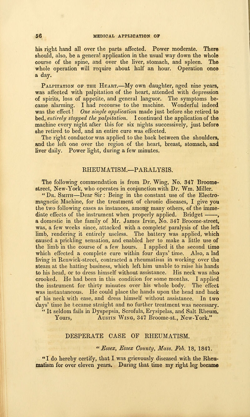 his right hand all over the parts affected. Power moderate. There should, also, be a general application in the usual way down the whole course of the spine, and over the liver, stomach, and spleen. The whole operation will require about half an hour. Operation once a day. Palpitation of the Heart.—My own daughter, aged nine years, was affected with palpitation of the heart, attended with depression of spirits, loss of appetite, and general languor. The symptoms be- came alarming, I had recourse to the machine. Wonderful indeed was the effect! One single application made just before she retired to bed, entirely stopped the palpitation. I continued the application of the machine every night after this for six nights successively, just before she retired to bed, and an entire cure was effected. The right conductor was applied to the back between the shoulder*, and the left one over the region of the heart, breast, stomach, and liver daily. Power light, during a few minutes. RHEUMATISM.—PARALYSIS. The following commendation is from Dr. Wing, No. 347 Broome- street, New-York, who operates in conjunction with Dr. Wm, Miller.  Dr, Smith—Dear Sir : Being in the constant use of the Electro- magnetic Machine, for the treatment of chronic diseases, I give you the two following cases as instances, among many others, of the imme- diate effects of the instrument when properly applied, Bridget , a domestic in the family of Mr. James Irvin, No. 347 Broome-street, was, a few weeks since, attacked with a complete' paralysis of the left limb, rendering it entirely useless. The battery was applied, which caused a prickling sensation, and enabled her to make a little use of the limb in the course of a few hours. I applied it the second time which effected a complete cure within four days' time. Also, a lad living in RenAvick-street, contracted a rheumatism in working over the steam at the hatting business, Avhich left him unable to raise his hands to his head, or to dress himself without assistance. His neck was also crooked. He had been in this condition for some months. I applied the instrument for thirty minutes over his whole body. The effect was instantaneous. He could place the hands upon the head and back of his neck with ease, and dress himself without assistance. In two tJays' time he became straight and no further treatment was necessary.  It seldom fails in Dyspepsia, Scrofula, Erysipelas, and Salt Rheum. Yours, Austin Wing, 347 Broome-st., New-York. DESPERATE CASE OF RHEUMATISM. Essex, Essex County, Mass. Feb. 18, 184'},  I do hereby certify, that I was grievously diseased with the Rheu- matism for over eleven years. During that time my right leg became