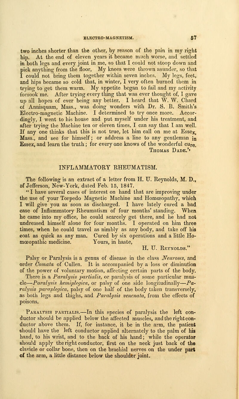 EtKOTRO-MAGNETISM. 6*7 two inches shorter than the other, by reason of the pain in my right hip. At the end of eleven years it became much worse, and settled in both le^s and every joint in me, so that I could not stoop down and pick anything from the floor. My knees were thi-ov/n asunder, so that I could not bring them together within seven inches. My legs, feet, and hips became so cold that, in winter, I very often burned them in trying to get them Avarm. My appetite began to fail and my activity forsook me. After trying every thing that was ever thought of, I gave up all hopes of ever being any better. I heard that W. W. Chard of Annisquam, Mass., was doing wonders with Dr. S. B. Smith's Electro-magnetic Machine. I determined to try once more. Accor- dingly, I went to his house and put myself under his treatment, and after trying the Machine ten or eleven times, I can say that I am well. If any one thinks that this is not true, let him call on me at Essex, Mass., and see for himself; or address a line to any gentleman in Essex, and learn the truth; for every one knows of the wonderful cure. Thomas Dade.'» INFLAMMATORY RHEUMATISM. The following is an extract of a letter from H. U. Reynolds, M. D., of Jefferson, New-York, dated Feb. 15, 184Y.  I have several cases of interest on hand that are improving under the use of your Torpedo Magnetic Machine and Homoeopathy, which I will give you as soon as discharged. I have lately cured a bad case of Inflammatory Rheumatism of four months' standing. When he came into my ofiice, he could scarcely get there, and he had not undressed himself alone for four months. I operated on him three times, when he could travel as nimbly as any body, and take oft' his coat as quick as any man. Cured by six operations and a little Ho- moeopathic medicine. Yours, in haste, H. U. Reynolds. Palsy or Paralysis is a genus of disease in the class Neuroses, and order Comata of Cullen. It is accompanied by a loss or diminution of the power of voluntary motion, affecting certain parts of the body. There is a Paralysis 2^urtialis, or paralysis of some particular mus- cle—Paralysis hemiplegica, or palsy of one side longitudinally—Pa- ralysis paraplegica, palsy of one half of the body taken transversely, as both legs and thighs, and Paralysis venenata, from the effects of poisons. Paralysis partialis.—In this species of paralysis the left con- ductor should be applied below the affected muscles, and the right con- ductor above them. If, for instance, it be in the arm, the patient should have the left conductor applied alternately to the palm of his hand, to his wrist, and to the back of his hand; while the operator should apply the right conductor, first on the neck just back of the clavicle or collar bone, then on the brachial nerves on the under part of the arm, a little distance below the shoulder joint.