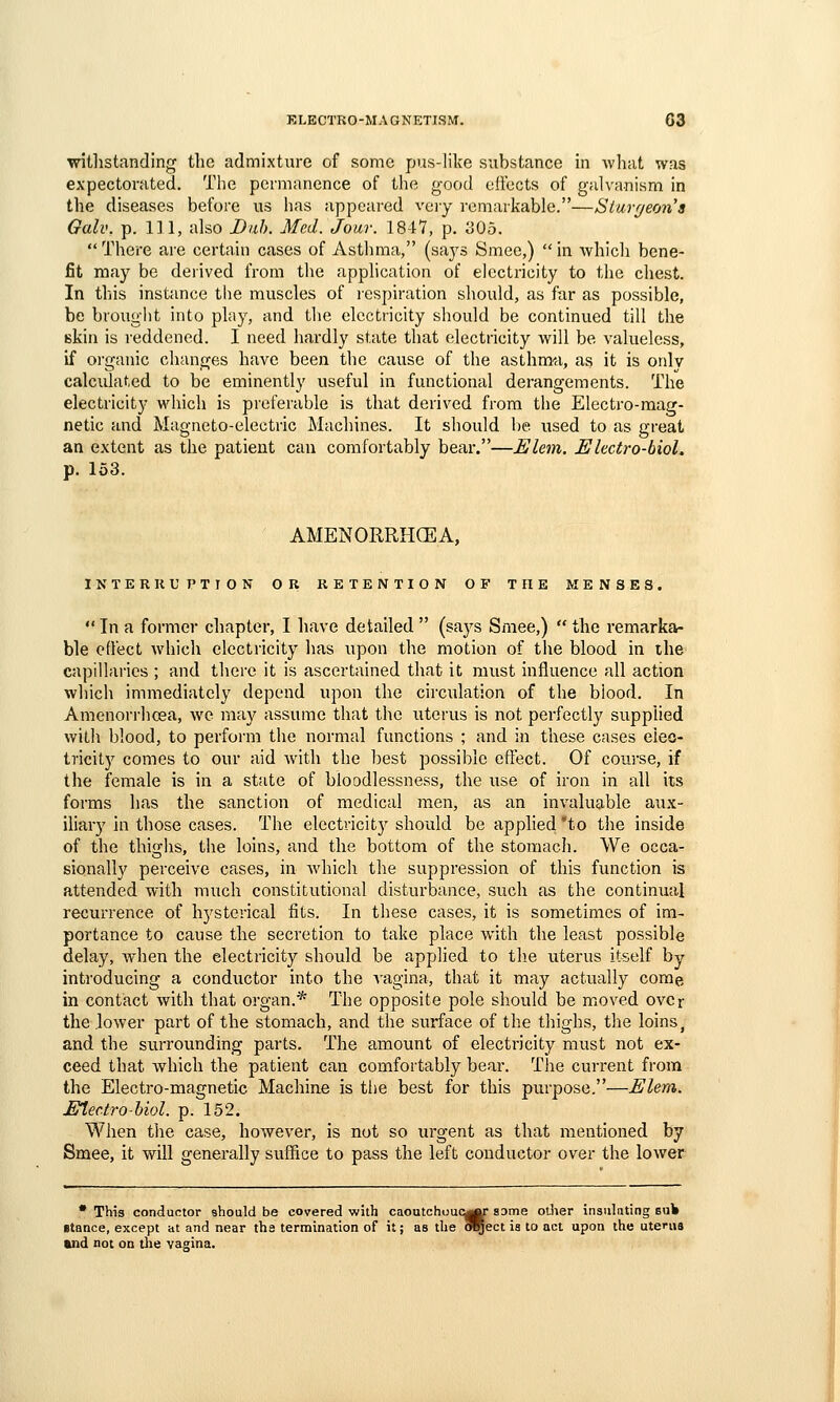 witlistanding the admixture of some pus-like substance in what was expectorated. The permanence of the good elfccts of galvanism in the diseases before us has appeared very remarkable.—Stuvf/eons Gall', p. Ill, also Dub. Med. Jour. 1847, p. 305.  There are certain cases of Asthma, (says Smee,)  in which bene- fit may be derived from the application of electricity to the chest. In this instance tlie muscles of lespiration should, as fur as possible, be brought into play, and tlie electricity should be continued till the skin is I'eddened. I need hardly state that electricity will be valueless, if oi'ganic changes have been the cause of the asthmu, as it is only calculated to be eminently useful in functional derangements. The electricity which is preferable is that derived from the Electro-mag- netic and Magneto-electric Machines. It should l)e used to as great an extent as the patient can comfortably bear.—Elem. Electro-bioL p. 153. AMENORRHCEA, INTERRUPTTON OR RETENTION OF THE MENSES.  In a former chapter, I liave detailed  (says Smee,)  the remarka- ble effect which electricity has upon the motion of the blood in the capillaries ; and there it is ascertained that it must influence all action which immediately depend upon the circulation of the blood. In Amenorrhoea, we may assume that the uterus is not perfectly supplied with blood, to perfoi'm the normal functions ; and in these cases eieo- tricity comes to our aid with the best possible effect. Of course, if the female is in a state of bloodlessness, the use of iron in all its forms lias the sanction of medical men, as an invaluable aux- iliary in those cases. The electricitj^ should be applied 'to the inside of the thighs, the loins, and the bottom of the stomach. We occa- sionally perceive cases, in which the suppression of this function is attended with much constitutional disturbance, such as the continual recurrence of hysterical fits. In these cases, it is sometimes of im- portance to cause the secretion to take place with the least possible delay, Avhen the electricity should be applied to tlie uterus itself by introducing a conductor into the vagina, that it may actually come in contact with that organ.* The opposite pole should be moved ovor the lower part of the stomach, and the surface of the thighs, the loins, and the surrounding parts. The amount of electricity must not ex- ceed that which the patient can comfortably bear. The current from the Electro-magnetic Machine is the best for this purpose.—Elem. Etectro-Uol. p. 152. When the case, however, is not so urgent as that mentioned by Smee, it will generally suffice to pass the left conductor over the lower • This conductor should be covered with caoutchuucg^ some odier insulating bu» stance, except at and near the termination of it; as the OTgect is to act upon the uterus and not on the vagina.