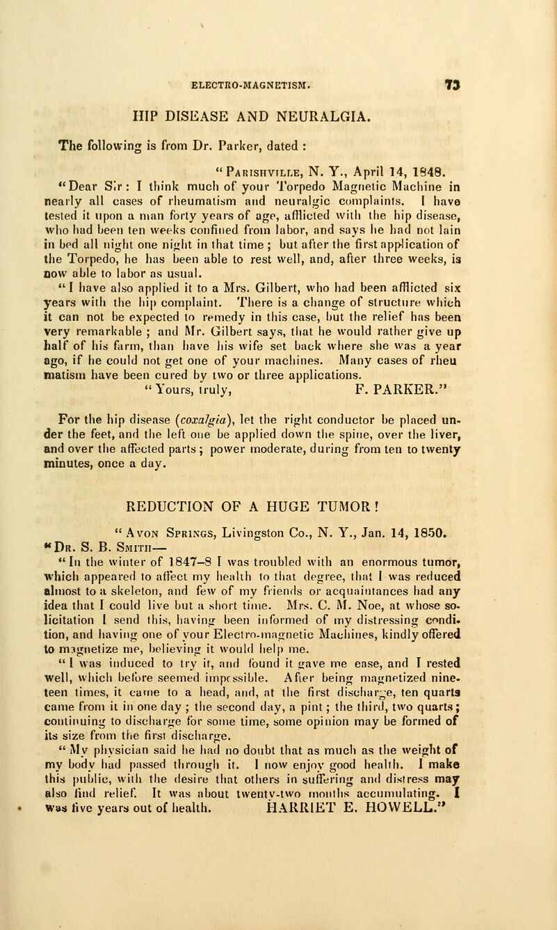 HIP DISEASE AND NEURALGIA. The following is from Dr. Parker, dated : Parishville, N. Y., April 14, 1548. Dear Sir: I think much of your Torpedo Magnetic Machine in nearly all cases of rheumatism and neuralgic complaints. [ have tested it upon a man forty years of age, afflicted with the hip disease, who had been ten weeks confined from labor, and says he had not lain in bed all night one night in that time ; but after the first application of the Torpedo, he has been able to rest well, and, after three weeks, is now able to labor as usual. I have also applied it to a Mrs. Gilbert, who had been afflicted six years with tiie hip complaint. There is a change of structure which it can not be expected to remedy in this case, but the relief has been very remarkable ; and Mr. Gilbert says, that he would rather give up half of his farm, than iiave his wife set back where she was a year ago, if he could not get one of your macliines. Many cases of rheu matisui have been cured by two or three applications. Yours, truly, F.PARKER. For the hip disease (coxalgia), let the right conductor be placed un- der the feet, and the left one be applied down the spine, over the liver, and over the affected parts ; power moderate, during from ten to twenty minutes, once a day. REDUCTION OF A HUGE TUMOR !  Avon Springs, Livingston Co., N. Y., Jan. 14, 18.50. «Dr. S. B. Smith— In the winter of 1847-8 I was troubled with an enormous tumor, which appeared to affect my heahh to that degree, that I was reduced almost to u skeleton, and few of my .Oiends or acquaintances had any idea that I could live but a short time. Mrs. C. M. Noe, at whose so- licitation I send this, having been informed of my distressing condi» tion, and having one of your Electro-magnetic Macliines, kindly offered to magnetize nie, l)Glieving it would help me.  I was induced to try it, and found it gave me ease, and I rested well, which before seemed impossible. After being magnetized nine- teen times, it carne to a head, and, at the first discharge, ten quarts came from it in one day ; the second day, a pint; the third, two quarts; continuing to discharjie for some time, some opinion may be formed of its size from the first discharge.  My physician said he had no doubt that as much as the weight of my body had passed through if. I now enjoy good health. I make this public, with the desire that otiiers in suffering and distress may also find relief It was about twentv-two months accumulating. I was five years out of health. HARRIET E. HOWELL.'*