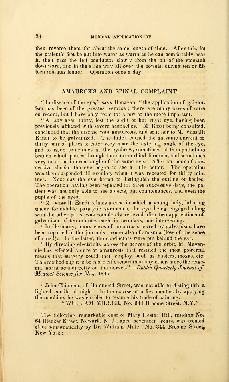 then reverse them for about the same length of time. After this, let the patient's feet be put into water as warm as he can comfortably beat it, then pass the left conductor slowly from the pit of the stomach downward, and in tlie same way all over the bowels, during \en or fif- teen minutes longer. Operation once a day. AMAUROSIS AND SPINAL COMPLAINT.  In disease of the eye, says Donavan,  the application of galvan- ism has been of the greatest service ; there are many cases of cure on record, but I have only room for a few of the more important. A lady aged thirty, lost the siiibt of her ri<rlit eye, having beea previously afflicted with severe headaches. M. Ilossi being consulted, concluded that the disease was amaurosis, and sent lier to M. Vassalli Eaudi to be galvanized. The latter caused the galvanic current of thirty pair of plates to enter very near the external angle of the eye, and to issue sometimes at llie eyebrow, sometimes at the opiithalmic branch wliich passes through the supra-orbiial foramen, and sometimes very near the internal angle of the same eye. After an hour of suc- cessive shocks, I he eye began to see a litile better. The operation was then suspended till evening, wlien it was repeated for thirty min- utes. Next day the eye began to distinguish the outline of bodies. The operation having been repeated far tiiree successive days, the pa. tient was not only able to see objects, but countenances, and even the pupils of the eyes.  M. Vassalli Eandi relates a case in which a young lady, laboring under formidable paralytic symptoms, the eye being engaged along with the other parts, was completely relieved after two applications of galvanism, of ten minutes each, in two days, one intervening. In Germany, many eases of amaurosis, cured by galvanism, have been reported in the journals; some also of anosmia (loss of the sense of smell). In the latter, the conductors were put behind the ear. *' By directing electricity across the nerves of the orbit, M. Magen- die has effected a cure of amaurosis that resisted the most powerful means that surgery could then employ, such as blisters, moxas, etc. This method ounht to be more efficacious than any other, since the rerae- dial agent acts directly on the nerves.—Dublin Quarterly Journal of Medical Science for May, 1847.  John Chipman, of Hammond Street, was not able to distinguish a lighted candle at night. In the course of a few months, by applying the machine, he was enabled to rpsume his trade of painting.  WILLIAM MILLER, No. 34t Broome Street, N.Y. The f)llowing remarkable case of Mary Flestei Mill, residing No. 64 lileeker Street, Newark, N .1., aged seveiUeen rears, was treated eleciio-majriietically by Dr. William Miller, No. 344 Broome Street^ New York: