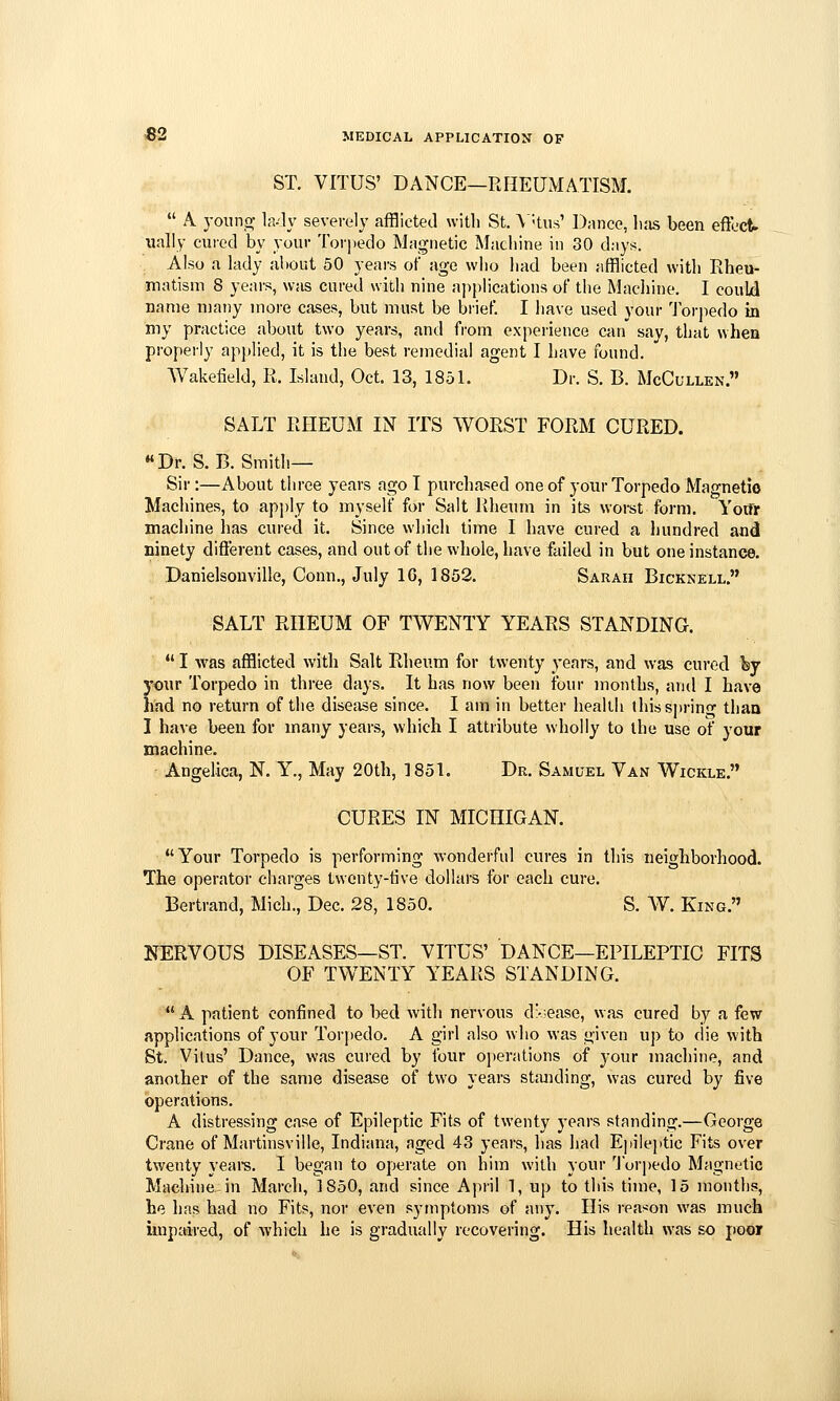 ST. VITUS' DANCE—RHEUMATISM.  A yonno; la-ly severely afflicted with St. \:tu.s' l);ince, li;is been effect, ually cured by your Torpedo Magnetic Machine in 30 days. Also a lady about 50 years of age wlio liad been afflicted with Rheu- matism 8 years, was cured with nine applications of the Machine. I could name many more cases, but must be brief. I have used your 'Jorpedo in my practice about two years, and from experience can say, that when properly applied, it is the best remedial agent I have found. Wakefield, R. Island, Oct. 13, 1851. Dr. S. B. McCullen. SALT RHEUM IN ITS WORST FORM CURED. Dr. S.B. Smith- Sir :—About three years ago I purchased one of your Torpedo Magnetic Machines, to ap])ly to myself for Salt liheum in its worst form. Yoifr machine has cured it. Since wliich time I have cured a hundred and ninety different cases, and out of the whole, have failed in but one instance. Danielsonville, Conn., July IG, 1852. Sarah Bicknell. SALT RHEUM OF TWENTY YEARS STANDING.  I was afflicted with Salt Rheum for twenty years, and was cured by your Torpedo in three days. It has now been four months, and I have had no return of the disefise since. I am in better health lhiss]>rin<T than I have been for many years, which I attribute wholly to the use of your machine. Angelica, N. Y., May 20th, 1851. Dr. Samuel Van Wickle. CURES IN MICHIGAN.  Your Torpedo is performing wonderful cures in this neighborhood. The operator charges twenty-tive dollars for each cure. Bertrand, Mich., Dec. 28, 1850. S. W. King. NERVOUS DISEASES—ST. VITUS' DANCE—EPILEPTIC FITS OF TWENTY YEARS STANDING.  A patient confined to bed with nervous d>:ease, was cured by a few applications of your Torpedo. A girl also who was given up to die with St. Vitus' Dance, was cured by four operations of your machine, and another of the same disease of two years standing, was cured by five operations. A distressing case of Epileptic Fits of twenty years standing.—George Crane of Martinsville, Indiana, aged 43 years, has had Epileptic Fits over twenty yeare. I began to operate on him with your 'J'or])edo Magnetic Machine, in March, 1850, and since April 1, up to this time, 15 months, he has had no Fits, nor even symptoms of any. His rea^^on was much unpaired, of which he is gradually recovering. His health was so poor