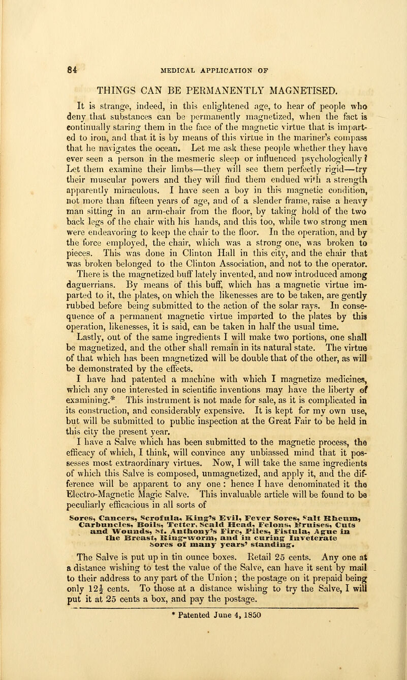 THINGS CAN BE PERMANENTLY MAGNETISED, It is strange, indeed, in this enliglitened age, to hear of people who deny that substances can be permanently magnetized, when the fact is continually staring them in the face of the magnetic virtue that is impart- ed to iron,, and that it is by means of this virtue in the mariner's compass that he navigates the ocean. Let me ask these people whether they have ever seen a person in the mesmeric sleep or influenced psychologically ? Let them examine their limbs—they will see them perfectly rigid—try their muscular powers and they will find them endued wi^h a strength apparently miraculous. I have seen a boy in tliis magnetic condition, not more than fifteen years of age, and of a slender frame, raise a heavy man sitting in an arm-chair from the floor, by taking hold of the two back legs of the chair with his hands, and this too, while two strong men were endeavoring to keep the chair to the floor. In the operation, and by the force employed, the chair, which was a strong one, was broken to pieces. This was done in Clinton Hall in this city, and the chair that %vas broken belonged to the Clinton Association, and not to the operator. There is the magnetized buft lately invented, and now introduced among daguerrians. By means of this buff, which has a magnetic virtue im- parted to it, the plates, on which the likenesses are to be taken, are gently rubbed before being submitted to the action of the solar rays. In conse- quence of a permanent magnetic virtue imparted to the plates by this operation, likenesses, it is said, can be taken in half the usual time. Lastly, out of the same ingredients I will make two portions, one shall be magnetized, and the other shall remain in its natural state. The virtue of that which has been magnetized will be double that of the other, as will be demonstrated by the effects. I have had patented a machine with which I magnetize medicines, which any one interested in scientific inventions may have the liberty of examining.* This instrument is not made for sale, as it is complicated in its construction, and considerably expensive. It is kept for my own use, but will be submitted to pubhc inspection at the Great Fair to be held in this city the present year. I have a Salve which has been submitted to the magnetic process, the efficacy of which, I think, will convince any unbiassed mind that it pos- sesses most extraordinary virtues. Now, I will take the same ingredients of which this Salve is composed, unmagnetized, and apply it, and the dif- ference will be apparent to any one : hence I have denominated it the Electro-Magnetic Magic Salve. This invaluable article will be found to be peculiarly efficacious in all sorts of Soros, Cancers, Scrofula, King's Evil, Fever Sores, ^alt 'Rtietunj Carbuncles, Hoils, Tetter, Scald. Head, Felons, l?riiises, Cuts and Woiinds, ^t. Anthony's Fire, Files, Fistula, Ag-ue in tlie Sireast, King'-'worin, and in curing' Inveterate iiores of many years' standing. The Salve is put up in tin ounce boxes. Retail 2o cents. Any one at a distance wishing to test the value of the Salve, can have it sent by mail to their address to any part of the Union ; the postage on it prepaid being only 12^ cents. To those at a distance wishing to try the Salve, I will put it at 25 cents a box, and pay the postage. * Patented June 4, 1850