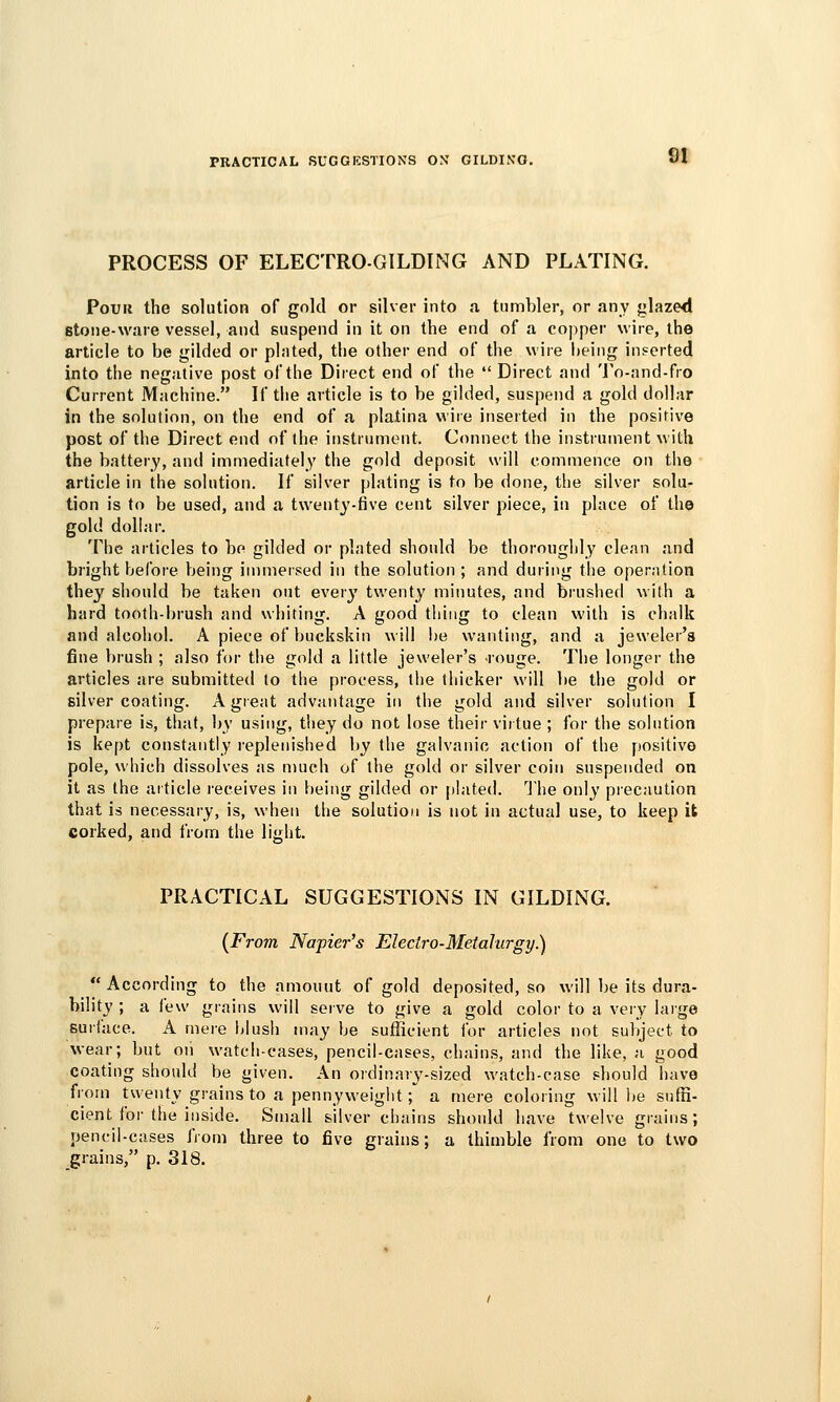 PRACTICAL SUGGESTIONS ON GILDING. PROCESS OF ELECTRO-GILDING AND PLATING. PouK the solution of gold or silver into .1 tumbler, or any glazed stone-ware vessel, and suspend in it on the end of a copper wire, the article to be gilded or plated, the other end oF the wire i)eing inserted into the negative post of the Direct end of the  Direct and To-nnd-fro Current Machine. If the article is to be gilded, suspend a gold dollar in the solution, on the end of a platina wire inserted in the positive post of the Direct end of the instriimont. Connect the instrument with the battery, and immediately the gold deposit will commence on tlie article in the solution. If silver plating is to be done, the silver solu- tion is to be used, and a twenty-five cent silver piece, in place of the gold dollar. The articles to be gilded or plated should be thoroughly clean and bright before being immersed in the solution ; and during the operation the}' should be taken out every twenty minutes, and brushed with a hard tooth-brush and whiting. A good thing to clean with is chalk and alcohol. A piece of buckskin will i)e wanting, and a jeweler's fine brush ; also for the gold a little jeweler's -rouge. The longer the articles are submitted to the process, the thicker will lie the gold or silver coating. A great advantage in the gold and silver solution I prepare is, that, by using, they do not lose their virtue ; for the solution is kept constantly I'eplenished by the galvanic action of the positive pole, which dissolves as much of the gold or silver coin suspendei.1 on it as the aiticle receives in being gilded or plated. The only precaution that is necessary, is, when the solution is not in actual use, to keep it corked, and from the light. PRACTICAL SUGGESTIONS IN GILDING. [From Napier's Electro-Metalurgy.)  According to the amouut of gold deposited, so will be its dura- bility ; a few grains will seive to give a gold color to a very laige Builace. A mere blush may be sufficient for articles not subject to wear; but oii watch-cases, pencil-cases, chains, and the like, a good coating should be given. An ordinary-sized watch-case should have from twenty grains to a pennyweight; a mere coloring will be suffi- cient for the inside. Small silver chains should have twelve grains; pencil-cases from three to five grains; a thimble from one to two grains, p, 318.