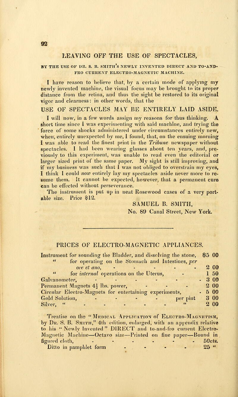 S3 LEAVING OFF THE USE OF SPECTACLES, BY THE USE OF DR. S. B. SMITIl's NEWLY INVENTED DIRRCT AND TO-AND- FKO CURRENT ELECTRO-MAGNETIC MACHINE. I have reason to believe that, by a cert:iin mode of appl^'ing my newly invented machine, the visual focus may be brought to its proper distance from the retina, and thus the sight be restored to its original vigor and clearness: in other words, that the USE OF SPECTACLES MAY BE ENTIRELY LAID ASIDE. I will now, in a few words assign my reasons for thus thinking. A short time since I was experimenting with said machine, and trying the force of some shocks administered under circumstances entirely new, when, entirely unexpected by me, I found, that, on the ensuing morning I was able to read the finest print in the Tribune newspaper without spectacles. I had been wearing glasses about ten years, and, pre- viously to this experiment, was unable to read even the editorial or larger sized piint of the same paper. My sight is still improving, and if my business was such that 1 was not obliged to overstrain my eyes, I think I could nojv entirely lay my spectacles aside never more to re- sume them. It cannot be expected, however, that a permanent cure ean be efTected without perseverance. The instrument is put up in neat Rosewood cases of a very port- able size. Price $12. SAMUEL B. SMITH, No. 89 Canal Street, New York. PRICES OF ELECTRO-MAGNETIC APPLIANCES. Instrument for sounding the Bladder, and dissolving the stone, $5 00  for operating on the Stomach and Intestines, per ore et ano, • - - - - 2 00  for internal operations on the Uterus, - 1 59 Galvanometer, - - - - - - 3 00 Permanent Magnets 4^ lbs. power, - - - 2 00 Circuhir Electro-Magnets for entertaining experiments, - 5 00 Gold Solution, .... per pint 3 00 Silver, ..... 2 00 Treatise on the Medical Application of Electro-Magnetism, by Dk. S. B. Smith, 4th edition, enlarged, with an apj^endix relative to his  Nev\ly Invented DIRECT and to-and-lVo curient Electro- Magnetic Machine—Octavo size—Printed on fine paper—Bound in figured cloth, ...... 50ctg, Ditto in pamphlet form - - • - 25 