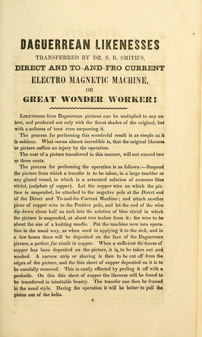 DAGUERREAN UKENElSES TRANSFERRED BY DR. S. B. SMITH'S, DIRECT AND TO-AND-FRO CURRENT ELECTRO MAGNETIC MACHINE, OR GREAT WOMPEM WOMMEKJ Like:nesses from Daguerrean pictures can be multiplied to any ex- tent, and produced not only with the finest shades of the original, but with a softness of tone even surpassing it. The process for performing this wonderful result is as simple as it is sublime. What seems almost incredible is, that the original likeness or picture suffers no injury by the operation. The cost of a picture transferred in this manner, will not exceed two or three cents. The process for performing the operation is as follows:—Suspend the picture from which a transfer is to be taken, in a large tumbler or any glazed vessel, in which is a saturated solution of common blue vitriol, [sulphate of copper). Let the copper wire on which the pic- ture is suspended, be attached to the negative pole at the Direct end of the Direct and To-and-fro Current Machine; and attach another piece of copper wire to the Positive pole, and let the end of the wire dip down about half an inch into the solution of blue vitriol in which the picture is suspended, at about two inches from it: the wire to be about the size of a knitting needle. Put the machine now into opera- tion in the usual way, as when used in applj'ing it to the sick, and in a (e\v hours there will be deposited on the face of the Daguerrean picture, a perfect/ac simile in copper. When a sufficient thickness of copper has been deposited on the picture, it i^ to be taken out and washed. A narrow strip or shaving is then to be cut off from the edges of the picture, and the thin sheet of copper deposited on it is to be carefully removed. This is easily effected by peeling it off with a penknife. On this thin sheet of copper the likeness will be found to be transferred in inimitable beauty. The transfer can then be framed in the usual style. During the operation it will be better to pull the piston out of the helix.