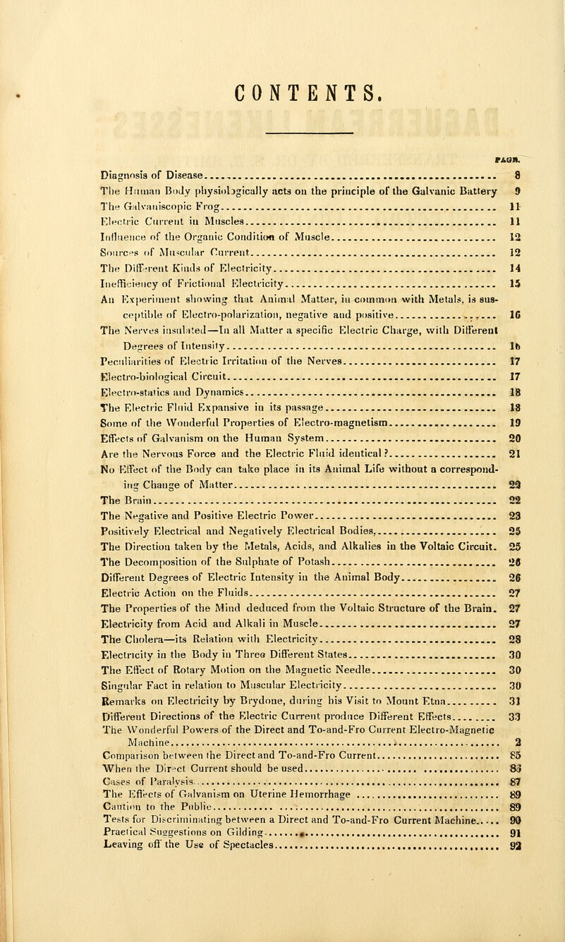 CONTENTS. Disgnnsis of Disease 8 The Hmnaii Body physiobgically acts on the principle of the Galvanic Battery 9 The Grilvaiiiscopic Frog 11- Eleot.ric Current in Muscles 11 Influence of the Organic Conditioti of Muscle 12 Sourcf's of Mu-icular Current 12 The Different Kinds of Electricity 14 IiiefRcieiicy of Frictional Electricity 15 An Experiment showing that Anim:il Matter, in common with Metals, is sua- ceptible of Electro-polarization, negative and positive 16 The Nerves insulated—In all Matter a specific Electric Charge, with Different Degrees of Intensity 16 Peculiarities of Electric Irritalimi of the Nerves 17 Electro-biological Circuit 17 Electro-staiics and Dynamics 18 The Electric Fluid Expansive in its passage 18 Some of the Wonderful Properties of E'ectro-magnetism 19 Effects of Galvanism on the Human System 20 Are the Nervous Force and the Electric Fluid identical ? 21 No Effect of the Body can take place in its Animal Life without a correspond- ing Change of Matter 29 The Brain 22 The Negative and Positive Electric Power 23 Positively Electrical and Negatively Electrical Bodies, 25 The Direction taken by the Metals, Acids, and Alkalies in the Voltaic Circuit. 25 The Decomposition of the Sulphate of Potash 28 Different Degrees of Electric Intensity in the Animal Body 26 Electric Action on the Fluids 27 The Properties of the Mind deduced from the Voltaic Structure of the Brain. 27 Electricity from Acid and Alkali in Muscle . 27 The Cholera—its Relation with Electricity 28 Electricity in the Body in Threa Different States 30 The Effect of Rotary Motion on the Magnetic Needle 30 Singular Fact in relation to Muscular Electricity 30 Remarks on Electricity by Brydone, during his Visit to Mount Etna 31 Different Directions of the Electric Current produce Different Effects 33 The Wonderful Powers of the Direct and To-and-Fro Current Electro-Magnetic Machine 2 Comparison between the Direct and To-and-Fro Current 83 When the Direct Current should be used 83 Cases of Paralysis 87 The Efiects of Galvanism on Uterine Hemorrhage 89 Cauti.m to ihe Public 89 Tests for Discriminating between a Direct and To-and-Fro Current Machine 99 Practical Suggestions on Gilding « 91 Leaving off' the Use of Spectacles 92