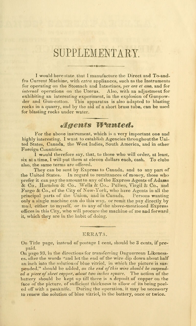 SUPPLEMENTARY. I would here state, that I manufacture the Direct and To-and- fro Current Machine, with extra appliances, such as the Instruments for operating on the Stomach and Intestines, fer ore et ano, and for internal operations on the Uterus. Also, with an adjustment for exhibiting an interesting experiment, in the explosion of Gunpow- der and Gun-cotton. This apparatus is also adapted to blasting rocks in a quarry, and by the aid of a short brass tube, can be used for blasting rocks under water. For the above instrument, which is a very important one and highly interesting, I want to establish Agencies throughout the Uni- ted States, Canada, the West Indies, South America, and in other Foreign Ct)untries. I would therefore say, that, to those who will order, at least, six at a time, I will put them at eleven dollars each, cash. To clubs also, the same terms are offered. They can be sent by Express to Canada, and to any part of the United States. In regard to remittances of money, those who prefer it can pay the amount to any of the Express Agents of Adams & Co, Harnden & Co., Wells & Co., Pullen, Virgil & Co., and Fargo & Co., of the City of New-York, who have Agents in all the principal parts of the Union, and in Canada. Persons wanting only a single machine can do this way, or remit the pay directly by mail, either to myself, or to any of the above-mentioned Express offices in this City, who will procure the machine of me and forward it, which they are in the habit of doing. ERRATA. On Title page, instead of postage 1 cent, should be 3 cents, if pre-* paid. On page 93, in the directions for transferring Daguerrean Likeness- es, after the words ''and let the end of the wire dip down about half an inch into the solution of blue vitriol, in which the picture is sus- pended, should be added, on the end of this wire should he suspend' ed a piece of sheet copper, about tioo inches square. The action of the battery should be kept up till there is a deposit of copper on the face of the picture, of sufficient thickness to allow of its being peel- ed off with a penknife. During rhe operation, it may be necessary to renew the solution of blue vitriol, in the battery, once or twice.