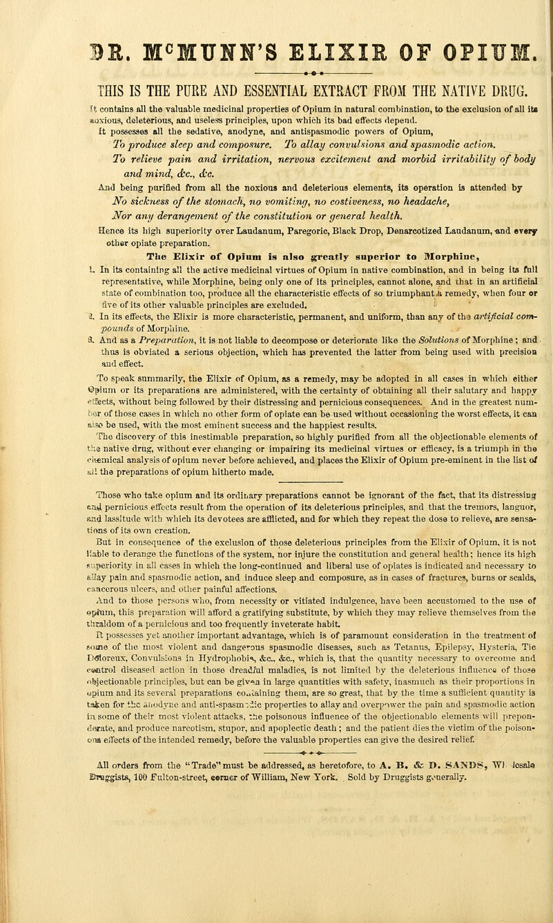 R. M^MUNN'S ELIXIR OF OPIIJ THIS IS THE PUKE ASD ESSENTIAL EXTBACT FROM THE NATIVE DRUG. (t contains all the valuable medicinal properties of Opium in natural combination, to th« exclusion of all its aoxioua, deleterious, and useless principles, upon which its bad effects depend. It possesses all the sedative, anodyne, and antispasmodic powers of Opium, 7h produce sleep and composure. To allay convulsions and spasmodic action. To relieve pain and irritation, nervous excitement and morbid irritability of body and mind, dec, d:c. And being porifled fi-om all the noxious and deleterious elements, its operation is attended by No sickness of the stomach, no voiniting, no costiveness, no headache, Nor any derangement of the constitution or general health. Hence its higli superiority over Laudanum, Paregoric, Black Drop, Danarcotized Laudanum, ■and everf other opiate preparation. The Elixir of Opium is also greatly superior to Morphine, 1. In its containing all the active medicinal virtues of Opium in native combination, and in being its full representative, while Morphine, being only one of its principles, cannot alone, and that in an artificial state of combination too, produce all the characteristic effects of so triumphant,k remedy, when four or five of its other valuable principles are excluded. 2, In its effects, the Elixir is more characteristic, permanent, and uniform, than any of th 3 artijioial com- pounds of Morphine. 8. And as a Preparation, it is not liable to decompose or deteriorate lilie the Solutions of Morphine; and. thus is obviated a serious objection, which has prevented the latter from being used with precisioa and effect. To speak summarily, the Elixir of Opium, as a remedy, may be adopted in all cases in which either ©^ium or its preparations are administered, with the certainty of obtaining all their salutary and happy etSects, without being followed by their distressing and pernicious consequences. And in the greatest num- ber of those cases in which no other form of opiate can be used without occasioning tlie worst effects, it can also be used, with the most eminent success and the happiest results. The discovery of this inestimable preparation, so highly purified from all the objectionable elements of the native drug, without ever changing or impairing its medicinal virtues or efficacy, is a triumph in the ctemical analysis of opium never before achieved, and places the Elixir of Opium pre-eminent in the list of ajl the preparations of opium hitherto made. Those who take opium and its ordinary preparations cannot be ignorant of the fact, that its distressing ea4 pernicious effects result ft-om the operation of its deleterious principles, and that the tremors, languor, aad lassitude with which its devotees are afflicted, and for which they repeat the dose to relieve, are sensa- tions of its own creation. But in consequence of the exclusion of those deleterious principles from the Elixir of Opium, it is not liable to der.ango the functions of the system, nor injure the constitution and general health; hence its high superiority in all eases in which the long-continued and liberal use of opiates is indicated and necess?.ry to aUay pain and spasmodic action, and induce sleep and composure, as in cases of fractures, burns or scalds, cancerous ulcers, and other painful affections. And to those X'crsons who, from necessity or vitiated indulgence, have been accustomed to the use of apftim, this preparation will afford a gratifying substitute, by which they may relieve themselves from tlie thialdom of a pernicious and too frequently inveterate habit. It possesses yet iuiother important advantage, which is of paramount consideration in the treatment of some of the most violent and dangerous spasmodic diseases, such as Tetanus, Epilepsy, Hysteria, Tic D<Soreux, Convulsions in Hydrophobis &c., &c., which is, that the quantity necessary to overcome and cffiatrol diseased action in tliose dreadful maladies, is not limited by the deleterious influence of those objectionable principles, but can be giv'sn in large quantities with safety, inasmucli as their proportions in opium and its several preparations eo^ilaining them, are so great, that by the time a sufficient quantity is tsien for the aiiodyne and anti-spasm-iic properties to allay and overpower the pain and spasmodic action in some of their most violent attacks, the poisonous influence of the objectionable elements will prepon- derate, and produce narcotism, stupor, and apoplectic death ; and the patient dies the victim of the poison- ens effects of the intended remedy, before the valuable properties can give the desired relief. All orders from the Trade^'must be addressed, as heretofore, to A. B. «fc D. SANDS, Wl iosftl<» Broggists, 100 f ulton-street, eemer of William, New York. Sold by Druggists gonerally.