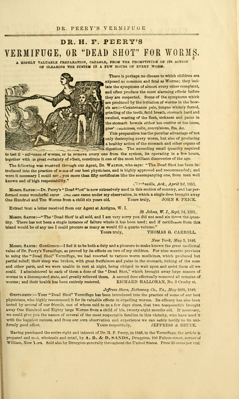 DR. PEERY'S VERMIFUGE DR. H. F. PEERY'S VERMIFUGE, OR DEAD SHOT FOR WORMS. A HIGHLY VALUABLE PBEPABATION, CAPABLE, FBOM THE PKOMPTITDDE OF ITS ACTION OS OLEABINO THE SYSTEU IN A FEW HOUBS OF EVERY WOBM. There is perhaps no disease to which children ara exposed so common and fatal as Worms; they imi- tate the symptoms of almost every other complaint, and often produce the most alarming effects before they are suspected. Some of the symptomis which I are produced by the irritation of worms in the how- els are;—Countenance pale, tongue whitely fiirred, grinding of the teeth, fetid breath, stomach hard and ^J swelled, wasting of the flesh, sickness and pains in L^ ^^H^^T^^l^S^^^^^P*^^^ « ^^^^S ^^^ stomach bowels either too costive or too loose, ^^^^^^^^^^^^^^^gT^^^^^^^ M ^M^^M greo' ,r«suiaine88, colic, convulsions, fits, &c. This preparation has the peculiar advantage of not I only destroying every worm, but also of producing a healthy action of the stomach and other organs of i digestion. The exceeding small quantity required to test tl « exi'-renoe of w>nn8, or to remove every one from the system, its operating in a few hours, together with .ta great jvrtainty of edect, constitute it one of the most brilliant discoveries of the age. The following was received through our Agent, Dr. Walton, who says: The Dead Shot has been in- troduced into the practice of B<.me of our best physicians, and is highly approved and recommended; and were it necessary I could ser ^ you more than fifty certificates like the accompanying one, from men well known and of high respectability. C''f^»viUe, Ark., April 2d, 1861. Messrs. Sands :—Dr. Peery's  Dead sbot is now extensively used in this section of country, and has per- formed some wonderful curec itrio case came nnder my observation, in which a single dose brought away One Hundrod and Ten Worms from a child six years old. Tours truly, JOHN 8. PRICE. Extract *roEn a letter received from our Agent at Antigna, W. I. St Joh.na, W. Z, Sept. 14,1851. Messrs. Sands:—The 'Dead Shot' is all sold, and I am very sorry you did not send sis timns the quan- tity. Tliere has not been a single instance of failure where it has been used; and if certiflcai-es from this island would be of any use I could procure as many as would fill a quarto volume. Yours truly, THOMAS G. CAEEOLL. New T&rk, May 5, 1846. Messrs. Sands : Gentlemen—I feel it to be both a duty and a pleasure to make known the great medicinal value of Dr. Peery's Vermifuge, as proved by its efftects on two of my children. For nine months previous to using the  Dead Shot Vermifuge, we had resorted to various worm medicines, which produced but partial relief; their sleep was broken, with great fretfulness and pains in the stomach, itching of the nose and other parts, and we were tmable to rest at night, being obliged to wait upon and assist them all we could. I administered to each of them a dose of the Dead Shot, which brought away large masses of worms in a decomposed state, and greatly relieved them. A second dose effectually removed all remains of worms; and their health has been entirely restored, EICHAED HALLOEAN, No. 3 Crosby st Jeffress Store, Nottoway Co., Va., May 'iSth, 1848. Gbntlemen :—Tour  Dead Shot Vermifuge has been introduced into the practice of some of our best physicians, who highly recommend it for its valuable effects in expelling worms. Its efficacy has also been tested by several of our friends, one of whom said to us a few days since, that two teaspoonfuls brought away One Hundred and Eighty large Worms from a child of his, twenty-eight months old. If necessary, we could give you the names of several of the most respectable families in this vicinity, who have used it with the happiest success, and from our own observation and experience we can safely testify to its uni- formly good effect. Tours respectfuily, JEFFRESS & BEUCK Having purchased the entire right and interest of Dr. H. F. Peery, in 1846, in the Vermifuge, the article is prepared and st'id. wholesale and retail, by A. B. & T>. SANDS, Druggists, 100 Fulton-street, corner of William, Now \ ork. Sold also by Dmearists senerally tlimusrhout the United States. Price 2.5 cents per vial.