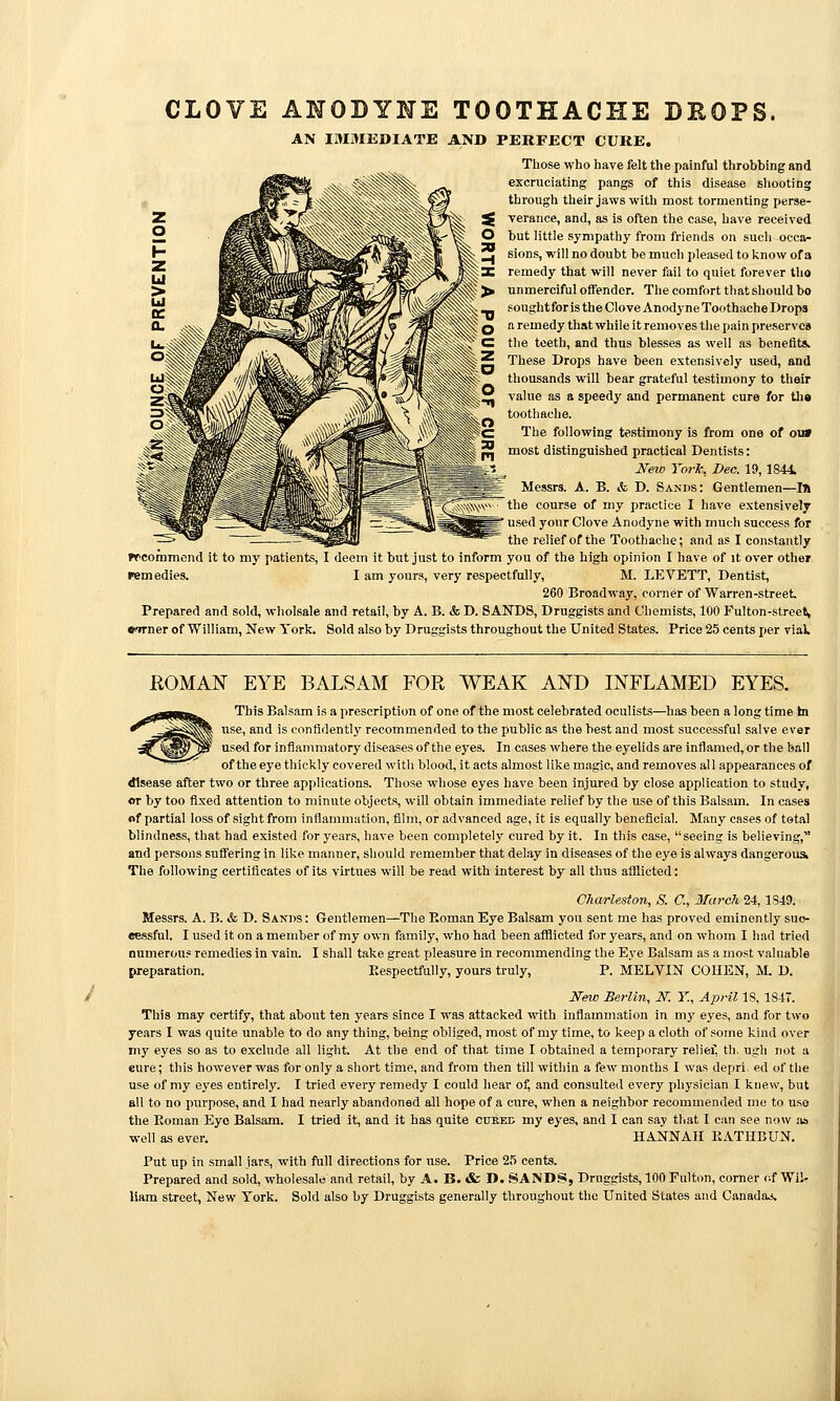 CLOVE ANODYNE TOOTHACHE DEOPS. AN IMMEDIATE AND PERFECT CURE. Those who have felt the painful throbbing and excruciating pangs of this disease shooting through their jaws with most tormenting perse- verance, and, as is often the case, have received but little sympathy from friends on such occa- sions, will no doubt be much pleased to know of a remedy that will never fail to quiet forever tho unmerciful offender. The comfort that should bo soughtfor is the Clove Anodyne Toothache Drops a remedy that while it removes the pain preserves the teeth, and thus blesses as well as benefit*. These Drops have been extensively used, and thousands will bear grateful testimony to their value as a speedy and permanent cure for tlia toothache. The following testimony Is from one of ou» most distinguished practical Dentists: New York, Dec. 19,1844. Messrs. A. B. & D. Sands: Gentlemen—In the course of my practice I have extensively used your Clove Anodyne with much success for the relief of the Toothache; and as I constantly frcommcnd it to my patients, I deem it but just to inform you of the high opinion I have of it over other remedies. I am yours, very respectfully, M. LEVETT, Dentist, 260 Broadway, corner of Warren-street. Prepared and sold, wliolsale and retail, by A. B. & D. SANDS, Druggists and Chemists, 100 Fulton-street, wrner of William, New York. Sold also by Druggists throughout the United States. Price 25 cents per vial HOMAN EYE BALSAM FOR WEAK AND INFLAMED EYES. This Balsam is a prescription of one of the most celebrated oculists—has been a long time in use, and is confidently recommended to the public as the best and most successful salve ever used for inflammatory diseases of the eyes. In cases where the eyelids are Inflamed, or the ball of the eye thickly covered witli blood, it acts almost like magic, and removes all appearances of disease after two or three applications. Those whose eyes have been injured by close application to study, or by too fixed attention to minute objects, will obtain immediate relief by the use of this Balsam. In cases nf partial loss of sight from inflammation, film, or advanced age, it is equally beneficial. Many cases of total blindness, that had existed for years, have been completely cured by It. In this case, seeing is believing, and persons suffering in like manner, should remember that delay in diseases of the eye is always dangerous The following certificates of its virtues will be read with interest by all thus afflicted: Charleston, S. C, March 24, 1S49. Messrs. A. B. & D. Sands : Gentlemen—The Roman Eye Balsam you sent me has proved eminently suc- cessful. I used it on a member of my own family, who had been afiiicted for years, and on whom I had tried numerous remedies In vain. I shall take great pleasure in recommending the Eye Balsam as a most valuable preparation. Eespectfully, yours truly, P. MELVIN COHEN, M. D. NeiD Berlin, N. Y., April 18, 1847. This may certify, that about ten years since I was attacked with inflammation in my eyes, and for two years I was quite unable to do any thing, being obliged, most of my time, to keep a cloth of some kind over my eyes so as to exclude all light. At the end of that time I obtained a temporary relief, tli. ugh not a eure; this however was for only a short time, and from then till within a few months I was depri. ed of the use of my eyes entirely. I tried every remedy I could hear of, and consulted every physician I knew, but all to no purpose, and I had nearly abandoned all hope of a cure, when a neighbor recommended me to use the Eoman Eye Balsam. I tried it, and it has quite cubec my eyes, and I can say that I can see now aa well as ever. HANNAH KATHBUN. Put up in small jars, with full directions for use. Price 25 cents. Prepared and sold, wholesal.j and retail, by A. B. & I>. SA>'DS, Druggists, 100 Fulton, corner of Wil- liam street. New York. Sold also by Druggists generally throughout the United States and Canadaj.