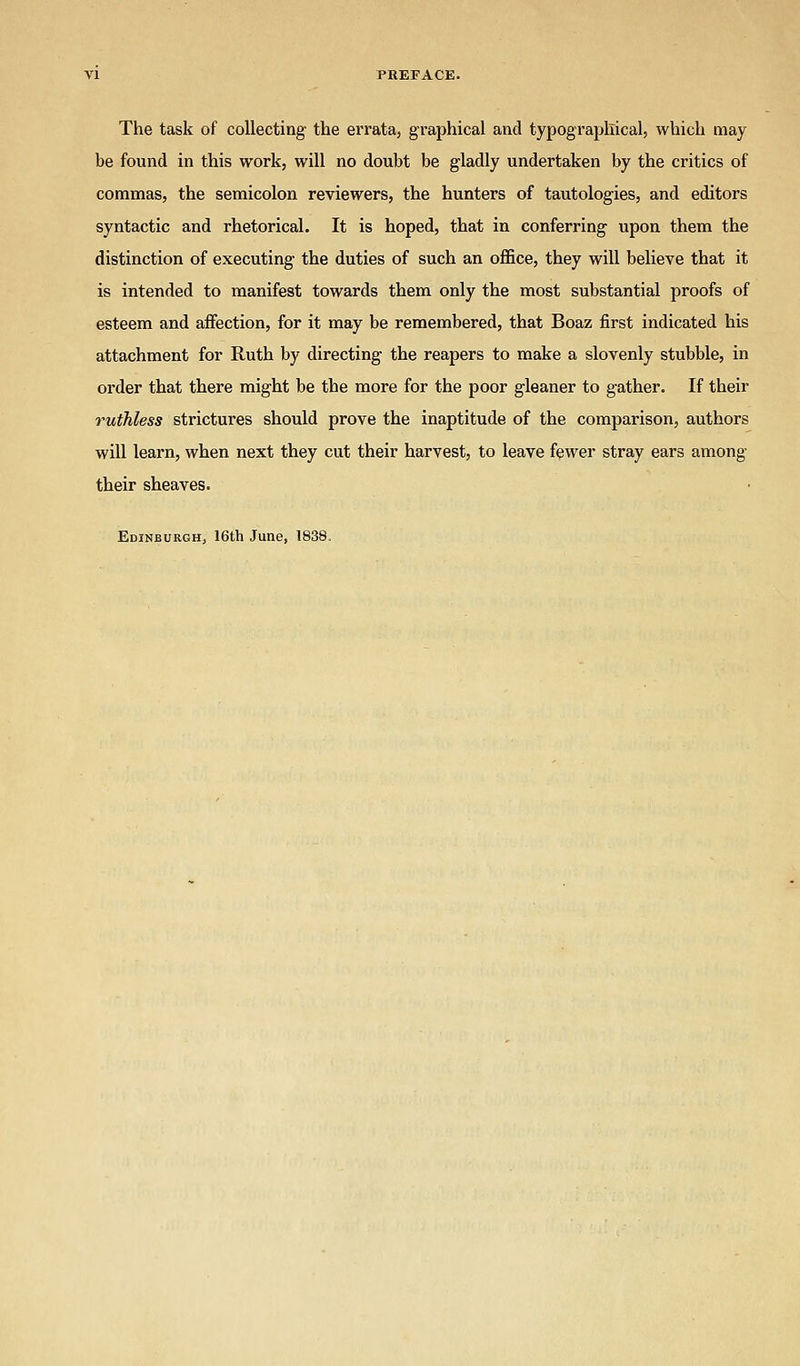The task of collecting the errata, graphical and typographical, which may be found in this work, will no doubt be gladly undertaken by the critics of commas, the semicolon reviewers, the hunters of tautologies, and editors syntactic and rhetorical. It is hoped, that in conferring upon them the distinction of executing the duties of such an office, they will believe that it is intended to manifest towards them only the most substantial proofs of esteem and affection, for it may be remembered, that Boaz first indicated his attachment for Ruth by directing the reapers to make a slovenly stubble, in order that there might be the more for the poor gleaner to gather. If their ruthless strictures should prove the inaptitude of the comparison, authors will learn, when next they cut their harvest, to leave fewer stray ears among their sheaves. Edinburgh, 16th June, 1838.
