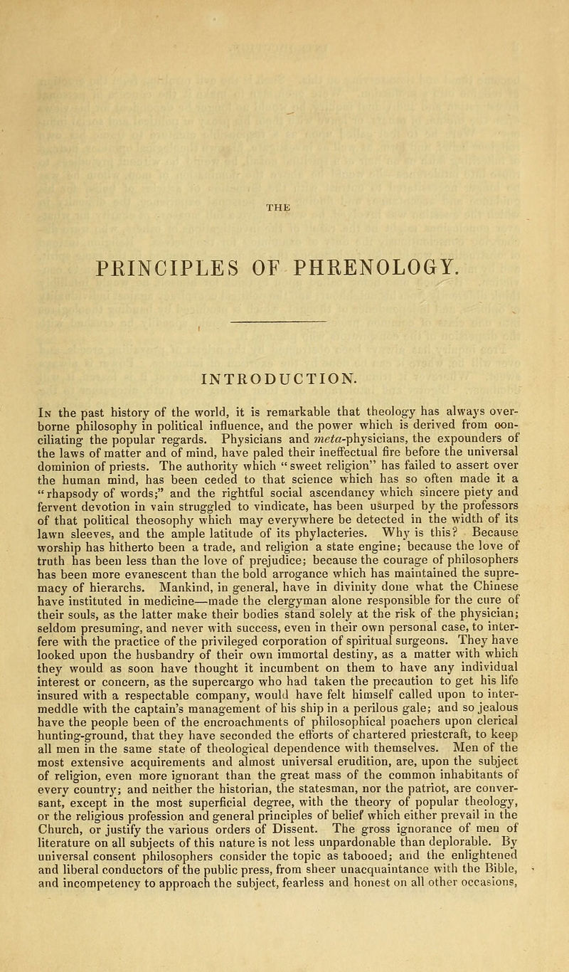 PRINCIPLES OF PHRENOLOGY. INTRODUCTION. In the past history of the world, it is remarkable that theology has always over- borne philosophy in political influence, and the power which is derived from con- ciliating the popular regards. Physicians and meta-physicians, the expounders of the laws of matter and of mind, have paled their ineffectual fire before the universal dominion of priests. The authority which sweet religion has failed to assert over the human mind, has been ceded to that science which has so often made it a rhapsody of words; and the rightful social ascendancy which sincere piety and fervent devotion in vain struggled to vindicate, has been usurped by the professors of that political theosophy which may everywhere be detected in the width of its lawn sleeves, and the ample latitude of its phylacteries. Why is this? Because worship has hitherto been a trade, and religion a state engine; because the love of truth has been less than the love of prejudice; because the courage of philosophers has been more evanescent than the bold arrogance which has maintained the supre- macy of hierarchs. Mankind, in general, have in divinity done what the Chinese have instituted in medicine—made the clergyman alone responsible for the cure of their souls, as the latter make their bodies stand solely at the risk of the physician; seldom presuming, and never with success, even in their own personal case, to inter- fere with the practice of the privileged corporation of spiritual surgeons. They have looked upon the husbandry of their own immortal destiny, as a matter with which they would as soon have thought it incumbent on them to have any individual interest or concern, as the supercargo who had taken the precaution to get his life insured with a respectable company, would have felt himself called upon to inter- meddle with the captain's management of his ship in a perilous gale; and so jealous have the people been of the encroachments of philosophical poachers upon clerical hunting-ground, that they have seconded the efforts of chartered priestcraft, to keep all men in the same state of theological dependence with themselves. Men of the most extensive acquirements and almost universal erudition, are, upon the subject of religion, even more ignorant than the great mass of the common inhabitants of every country; and neither the historian, the statesman, nor the patriot, are conver- sant, except in the most superficial degree, with the theory of popular theology, or the religious profession and general principles of belief which either prevail in the Church, or justify the various orders of Dissent. The gross ignorance of men of literature on all subjects of this nature is not less unpardonable than deplorable. By universal consent philosophers consider the topic as tabooed; and the enlightened and liberal conductors of the public press, from sheer unacquaintance with the Bible, and incompetency to approach the subject, fearless and honest on all other occasions,