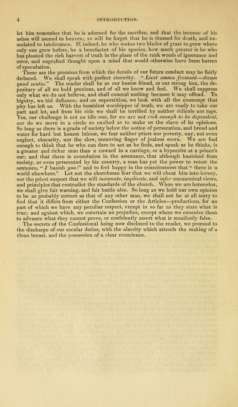 let him remember that he is adorned for the sacrifice, and that the incense of his ashes will ascend to heaven; so will he forget that he is dressed for death, and im- molated to intolerance. If, indeed, he who makes two blades of grass to grow where only one grew before, be a benefactor of his species, how much greater is he who has planted the rich harvest of truth in the place of the rank weeds of ignorance and error, and engrafted thought upon a mind that would otherwise have been barren of speculation. These are the premises from which the details of our future conduct may be fairly deduced. We shall speak with perfect sincerity.  Licet omnes fremant—dicam quod sentio. The reader shall be as our bosom friend, or our strong box, the de- positary of all we hold precious, and of all we know and feel. We shall suppress only what we do not believe, and shall conceal nothing because it may offend. To bigotry, we bid defiance; and on superstition, we look with all the contempt that pity has left us. With the humblest worshipper of truth, we are ready to take our part and lot, and from his side we shall be terrified by neither ridicule nor rags. Yes, our challenge is not an idle one, for we are not rich enough to be dependent, nor do we move in a circle so exalted as to make us the slave of its opinions. So long as there is a grade of society below the notice of persecution, and bread and water for hard but honest labour, we fear neither priest nor poverty, nay, not even neglect, obscurity, nor the slow, unmoving finger of jealous scorn. We are fool enough to think that he who can dare to act as he feels, and speak as he thinks, is a greater and richer man than a coward in a carriage, or a hypocrite at a prince's ear; and that there is consolation in the assurance, that although banished from society, or even persecuted by his country, a man has yet the power to retort the sentence,  I banish your and to feel happy in the consciousness that  there is a world elsewhere. Let not the churchman fear that we will cheat him into heresy, nor the priest suspect that we will insinuate, implicate, and infer uncanonical views, and principles that contradict the standards of the church. When we are heterodox, we shall give fair warning, and fair battle also. So long as we hold our own opinion to be as probably correct as that of any other man, we shall not be at all sorry to find that it differs from either the Confession or the Articles—productions, for no part of which we have any peculiar respect, except in so far as they state what is true; and against which, we entertain no prejudice, except where we conceive them to advance what they cannot prove, or confidently assert what is manifestly false. The secrets of the Confessional being now disclosed to the reader, we proceed to the discharge of our secular duties, with the alacrity which attends the making of a clean breast, and the possession of a clear conscience.