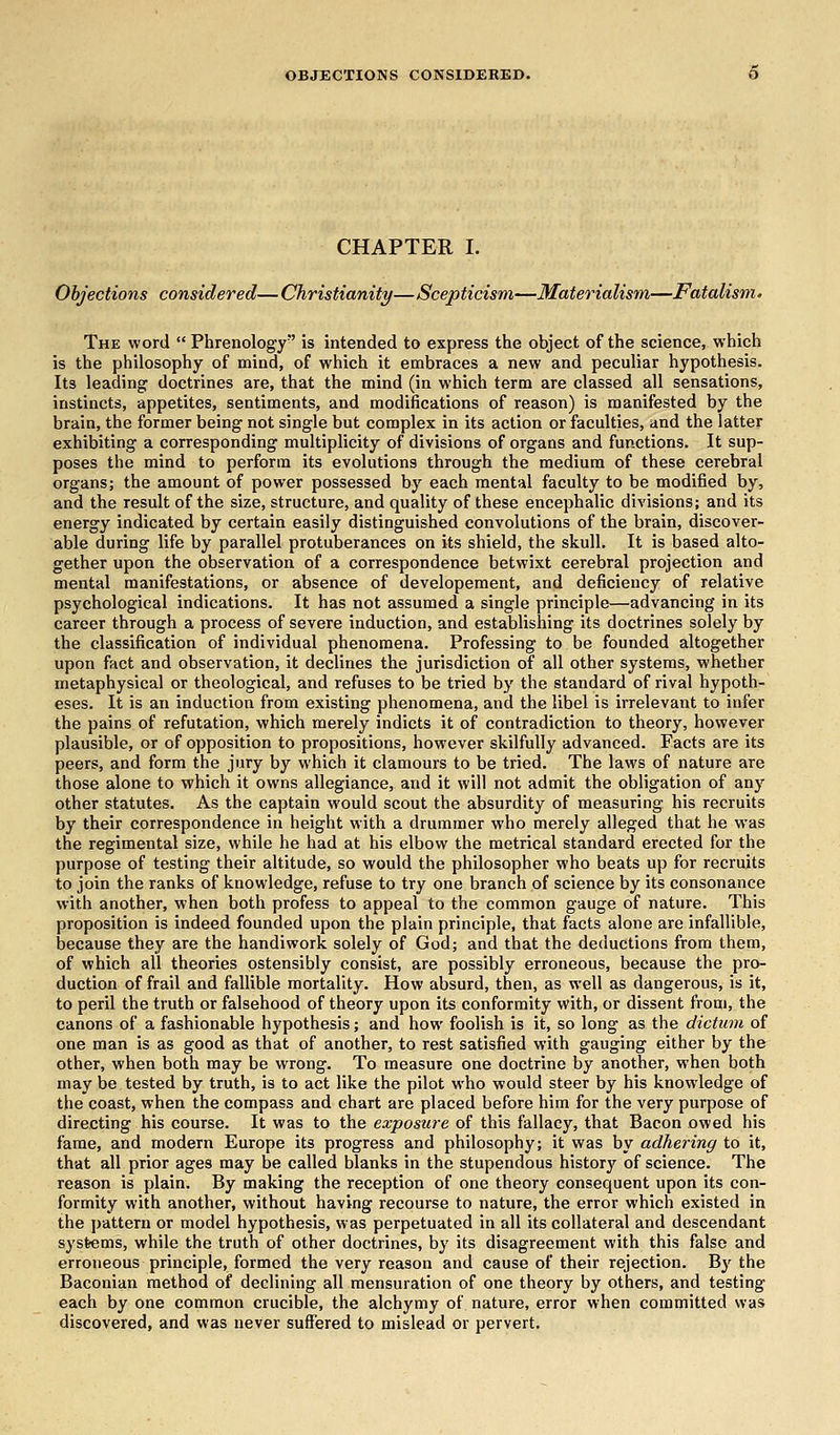 OBJECTIONS CONSIDERED. CHAPTER I. Objections considered—Christianity—Scepticism—Materialism—Fatalism. The word  Phrenology is intended to express the object of the science, which is the philosophy of mind, of which it embraces a new and peculiar hypothesis. Its leading doctrines are, that the mind (in which term are classed all sensations, instincts, appetites, sentiments, and modifications of reason) is manifested by the brain, the former being not single but complex in its action or faculties, and the latter exhibiting a corresponding multiplicity of divisions of organs and functions. It sup- poses the mind to perform its evolutions through the medium of these cerebral organs; the amount of power possessed by each mental faculty to be modified by, and the result of the size, structure, and quality of these encephalic divisions; and its energy indicated by certain easily distinguished convolutions of the brain, discover- able during life by parallel protuberances on its shield, the skull. It is based alto- gether upon the observation of a correspondence betwixt cerebral projection and mental manifestations, or absence of developement, and deficiency of relative psychological indications. It has not assumed a single principle—advancing in its career through a process of severe induction, and establishing its doctrines solely by the classification of individual phenomena. Professing to be founded altogether upon fact and observation, it declines the jurisdiction of all other systems, whether metaphysical or theological, and refuses to be tried by the standard of rival hypoth- eses. It is an induction from existing phenomena, and the libel is irrelevant to infer the pains of refutation, which merely indicts it of contradiction to theory, however plausible, or of opposition to propositions, however skilfully advanced. Facts are its peers, and form the jury by which it clamours to be tried. The laws of nature are those alone to which it owns allegiance, and it will not admit the obligation of any other statutes. As the captain would scout the absurdity of measuring his recruits by their correspondence in height with a drummer who merely alleged that he was the regimental size, while he had at his elbow the metrical standard erected for the purpose of testing their altitude, so would the philosopher who beats up for recruits to join the ranks of knowledge, refuse to try one branch of science by its consonance with another, when both profess to appeal to the common gauge of nature. This proposition is indeed founded upon the plain principle, that facts alone are infallible, because they are the handiwork solely of God; and that the deductions from them, of which all theories ostensibly consist, are possibly erroneous, because the pro- duction of frail and fallible mortality. How absurd, then, as well as dangerous, is it, to peril the truth or falsehood of theory upon its conformity with, or dissent from, the canons of a fashionable hypothesis; and how foolish is it, so long as the dictum of one man is as good as that of another, to rest satisfied with gauging either by the other, when both may be wrong. To measure one doctrine by another, when both may be tested by truth, is to act like the pilot who would steer by his knowledge of the coast, when the compass and chart are placed before him for the very purpose of directing his course. It was to the exposure of this fallacy, that Bacon owed his fame, and modern Europe its progress and philosophy; it was by adhering to it, that all prior ages may be called blanks in the stupendous history of science. The reason is plain. By making the reception of one theory consequent upon its con- formity with another, without having recourse to nature, the error which existed in the pattern or model hypothesis, was perpetuated in all its collateral and descendant systems, while the truth of other doctrines, by its disagreement with this false and erroneous principle, formed the very reason and cause of their rejection. By the Baconian method of declining all mensuration of one theory by others, and testing each by one common crucible, the alchymy of nature, error when committed was discovered, and was never suffered to mislead or pervert.