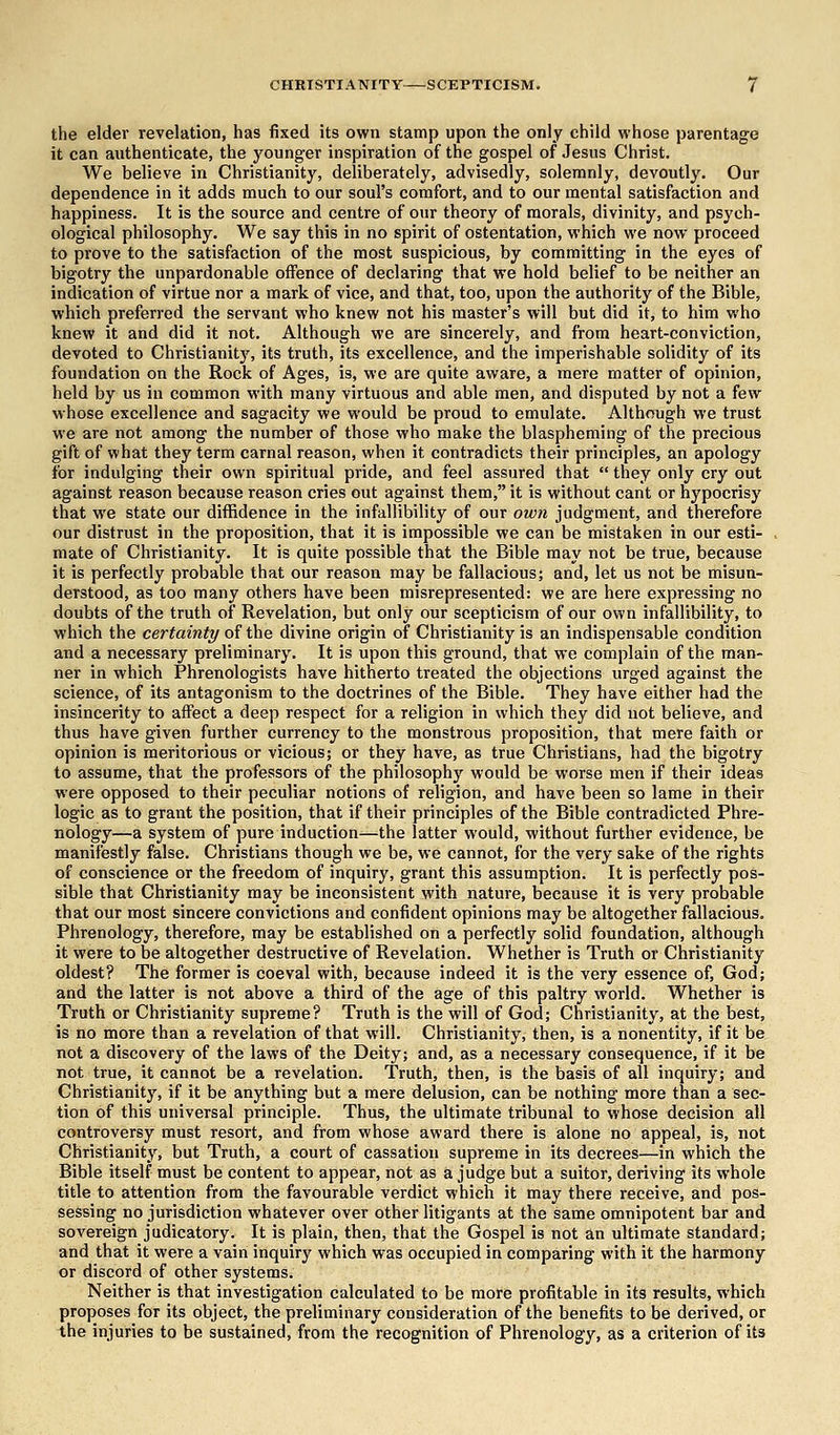 the elder revelation, has fixed its own stamp upon the only child whose parentage it can authenticate, the younger inspiration of the gospel of Jesus Christ. We believe in Christianity, deliberately, advisedly, solemnly, devoutly. Our dependence in it adds much to our soul's comfort, and to our mental satisfaction and happiness. It is the source and centre of our theory of morals, divinity, and psych- ological philosophy. We say this in no spirit of ostentation, which we now proceed to prove to the satisfaction of the most suspicious, by committing in the eyes of bigotry the unpardonable offence of declaring that we hold belief to be neither an indication of virtue nor a mark of vice, and that, too, upon the authority of the Bible, which preferred the servant who knew not his master's will but did it, to him who knew it and did it not. Although we are sincerely, and from heart-conviction, devoted to Christianity, its truth, its excellence, and the imperishable solidity of its foundation on the Rock of Ages, is, we are quite aware, a mere matter of opinion, held by us in common with many virtuous and able men, and disputed by not a few whose excellence and sagacity we would be proud to emulate. Although we trust we are not among the number of those who make the blaspheming of the precious gift of what they term carnal reason, when it contradicts their principles, an apology for indulging their own spiritual pride, and feel assured that  they only cry out against reason because reason cries out against them, it is without cant or hypocrisy that we state our diffidence in the infallibility of our own judgment, and therefore our distrust in the proposition, that it is impossible we can be mistaken in our esti- mate of Christianity. It is quite possible that the Bible may not be true, because it is perfectly probable that our reason may be fallacious; and, let us not be misun- derstood, as too many others have been misrepresented: we are here expressing no doubts of the truth of Revelation, but only our scepticism of our own infallibility, to which the certainty of the divine origin of Christianity is an indispensable condition and a necessary preliminary. It is upon this ground, that we complain of the man- ner in which Phrenologists have hitherto treated the objections urged against the science, of its antagonism to the doctrines of the Bible. They have either had the insincerity to affect a deep respect for a religion in which they did not believe, and thus have given further currency to the monstrous proposition, that mere faith or opinion is meritorious or vicious; or they have, as true Christians, had the bigotry to assume, that the professors of the philosophy would be worse men if their ideas were opposed to their peculiar notions of religion, and have been so lame in their logic as to grant the position, that if their principles of the Bible contradicted Phre- nology—a system of pure induction—the latter would, without further evidence, be manifestly false. Christians though we be, we cannot, for the very sake of the rights of conscience or the freedom of inquiry, grant this assumption. It is perfectly pos- sible that Christianity may be inconsistent with nature, because it is very probable that our most sincere convictions and confident opinions may be altogether fallacious. Phrenology, therefore, may be established on a perfectly solid foundation, although it were to be altogether destructive of Revelation. Whether is Truth or Christianity oldest? The former is coeval with, because indeed it is the very essence of, God; and the latter is not above a third of the age of this paltry world. Whether is Truth or Christianity supreme? Truth is the will of God; Christianity, at the best, is no more than a revelation of that will. Christianity, then, is a nonentity, if it be not a discovery of the laws of the Deity; and, as a necessary consequence, if it be not true, it cannot be a revelation. Truth, then, is the basis of all inquiry; and Christianity, if it be anything but a mere delusion, can be nothing more than a sec- tion of this universal principle. Thus, the ultimate tribunal to whose decision all controversy must resort, and from whose award there is alone no appeal, is, not Christianity, but Truth, a court of cassation supreme in its decrees—in which the Bible itself must be content to appear, not as a judge but a suitor, deriving its whole title to attention from the favourable verdict which it may there receive, and pos- sessing no jurisdiction whatever over other litigants at the same omnipotent bar and sovereign judicatory. It is plain, then, that the Gospel is not an ultimate standard; and that it were a vain inquiry which was occupied in comparing with it the harmony or discord of other systems; Neither is that investigation calculated to be more profitable in its results, which proposes for its object, the preliminary consideration of the benefits to be derived, or the injuries to be sustained, from the recognition of Phrenology, as a criterion of its