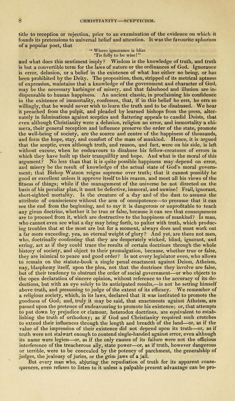 title to reception or rejection, prior to an examination of the evidence on which it founds its pretensions to universal belief and attention. It was the favourite aphorism of a popular poet, that  Where ignorance is bliss lis folly to be wise! and what does this sentiment imply? Wisdom is the knowledge of truth, and truth is but a convertible term for the laws of nature or the ordinances of God. Ignorance is error, delusion, or a belief in the existence of what has either no being, or has been prohibited by the Deity. The proposition, then, stripped of its metrical aptness of expression, maintains that a knowledge of the government and character of God, may be the necessary harbinger of misery, and that falsehood and illusion are in- dispensable to human happiness. An ancient classic, in proclaiming his confidence in the existence of immortality, confesses^ that, if in this belief he errs, he errs so willingly, that he would never wish to learn the truth and to be disabused. We hear it preached from the pulpit, and pleaded by learned bishops from the press, alter- nately in fulminations against sceptics and flattering appeals to candid Deists, that even although Christianity were a delusion, religion an error, and immortality a chi- mera, their general reception and influence preserve the order of the state, promote the well-being of society, are the source and centre of the happiness of thousands, and form the hope, stay, and comfort of the mass of mankind. Hence, it is argued that the sceptic, even although truth, and reason, and fact, were on his side, is left without excuse, when he endeavours to disabuse his fellow-creatures of errors in which they have built up their tranquillity and hope. And what is the moral of this argument? No less than that it is quite possible happiness may depend on error, and misery be the result of knowledge of the actual state of God's moral govern- ment; that Bishop Watson reigns supreme over truth; that it cannot possibly be good or excellent unless it approve itself to his reason, and meet all his views of the fitness of things; while if the management of the universe be not directed on the basis of his peculiar plan, it must be defective, immoral, and unwise! Frail, ignorant, short-sighted mortality. Is the creature of a day and of the dust to assume the attribute of omniscience without the arm of omnipotence—to presume that it can see the end from the beginning, and to say it is dangerous or unprofitable to teach any given doctrine, whether it be true or false, because it can see that consequences are to proceed from it, which are destructive to the happiness of mankind? Is man, who cannot even see what a day may bring forth, to palter with truth, which produc- ing troubles that at the most are but for a moment, always does and must work out a far more exceeding, yea, an eternal weight of glory? And yet, are there not men, who, doctrinally confessing that they are desperately wicked, blind, ignorant, and erring, act as if they could trace the results of certain doctrines through the whole history of society, and object to their promulgation, because, whether true or false, they are inimical to peace and good order? Is not every legislator even, who allows to remain on the statute-book a single penal enactment against Deism, Atheism, nay, blasphemy itself, upon the plea, not that the doctrines they involve are false, but of their tendency to obstruct the order of social government—or who objects to the open declaration of sincere opinion, without reference to the accuracy of its de- ductions, but with an eye solely to its anticipated results,—is not he setting himself above truth, and presuming to judge of the extent of its efficacy. We remember of a religious society, which, in its laws, declared that it was instituted to promote the goodness of God; and, truly it may be said, that enactments against Atheism, are passed upon the pretence of endeavouring to promote his existence; or, that attempts to put down by prejudice or clamour, heterodox doctrines, are equivalent to estab- lishing the truth of orthodoxy; as if God and Christianity required such crutches to extend their influences through the length and breadth of the land—or, as if the value of the impression of their existence did not depend upon its truth—or, as if truth were not stalwart enough to contend single-handed against error, even although its name were legion—or, as if the only causes of its failure were not the officious interference of the treacherous ally, state power—or, as if truth, however dangerous or terrible, were to be concealed by the potency of parchment, the generalship of judges, the jealousy of juries, or the grim jaw6 of a jail. But every man who, abjuring the repudiation of truth for its apparent conse- quences, even refuses to listen to it unless a palpable present advantage can be pro-