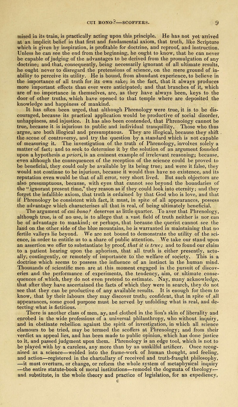 mised in its train, is practically acting upon this principle. He has not yet arrived at an implicit belief in that first and fundamental axiom, that truth, like Scripture which is given by inspiration, is profitable for doctrine, and reproof, and instruction. Unless he can see the end from the beginning, he ought to know, that he can never be capable of judging of the advantages to be derived from the promulgation of any doctrine; and that, consequently, being necessarily ignorant of all ultimate results, he ought never to disregard the pretensions of science, on the mere ground of in- ability to perceive its utility. He is bound, from abundant experience, to believe in the importance of all truth for its own sake; in the fact, that it always produces more important effects than ever were anticipated; and that branches of it, which are of no importance in themselves, are, as they have always been, keys to the door of other truths, which have opened to that temple where are deposited the knowledge and happiness of mankind. It has often been urged, that although Phrenology were true, it is to be dis- couraged, because its practical application would be productive of social disorder, unhappiness, and injustice. It has also been contended, that Phrenology cannot be true, because it is injurious to public and individual tranquillity. Those who thus argue, are both illogical and presumptuous. They are illogical, because they shift . the scone of controversy, and try the question by a standard which is not capable of measuring it. The investigation of the truth of Phrenology, involves solely a matter of fact; and to seek to determine it by the solution of an argument founded upon a hypothesis a priori, is an eminent example of irrelevant reasoning; because, even although the consequences of the reception of the science could be proved to be beneficial, they could only be available by its being true; and were it false, they would not continue to be injurious, because it would thus have no existence, and its reputation even would be that of all error, very short lived. But such objectors are also presumptuous, because, with eyes that cannot see beyond the boundaries of the  ignorant present time, they reason as if they could look into eternity; and they forget the infallible axiom, that truth is ordained by that God who is love, and that if Phrenology be consistent with fact, it must, in spite of all appearances, possess the advantage which characterises all that is real, of being ultimately beneficial. The argument of eni bono? deserves as little quarter. To aver that Phrenology, although true, is of no use, is to allege that a vast field of truth neither is nor can be of advantage to mankind; or perhaps, that because the querist cannot see the land on the other side of the blue mountains, he is warranted in maintaining that no fertile valleys lie beyond. We are not bound to demonstrate the utility of the sci- ence, in order to entitle us to a share of public attention. We take our stand upon an assertion we offer to substantiate by proof, that it is true; and to found our claim to a patient hearing upon the aphorism, that all truth is either presently, actu- ally, contingently, or remotely of importance to the welfare of society. This is a doctrine which seems to possess the influence of an instinct in the human mind. Thousands of scientific men are at this moment engaged in the pursuit of discov- eries and the performance of experiments, the tendency, aim, or ultimate conse- quences of which, they do not even pretend to estimate. Nay, many acknowledge, that after they have ascertained the facts of which they were in search, they do not see that they can be productive of any available results. It is enough for them to know, that by their labours they may discover truth; confident, that in spite of .all appearances, some good purpose must be served by unfolding what is real, and de- tecting what is fictitious. There is another class of men, ay, and clothed in the lion's skin of liberality and enrobed in the wide professions of a universal philanthropy, who without inquiry, and in obstinate rebellion against the spirit of investigation, in which all science clamours to be tried, may be termed the scoffers at Phrenology; and from their verdict an appeal lies, and has been made to public opinion, which has done justice to it, and passed judgment upon them. Phrenology is an edge tool, which is not to be played with by a careless, any more than by an unskilful artificer. Once recog- nised as a science—welded into the frame-work of human thought, and feeling, and action—registered in the chartullary of received and truth-fraught philosophy, —it must overturn, or change, or reform the whole system of metaphysical inquiry —the entire statute-book of moral institutions—remodel the dogmata of theology— and substitute, in the whole theory and practice of legislation, for an expediency,