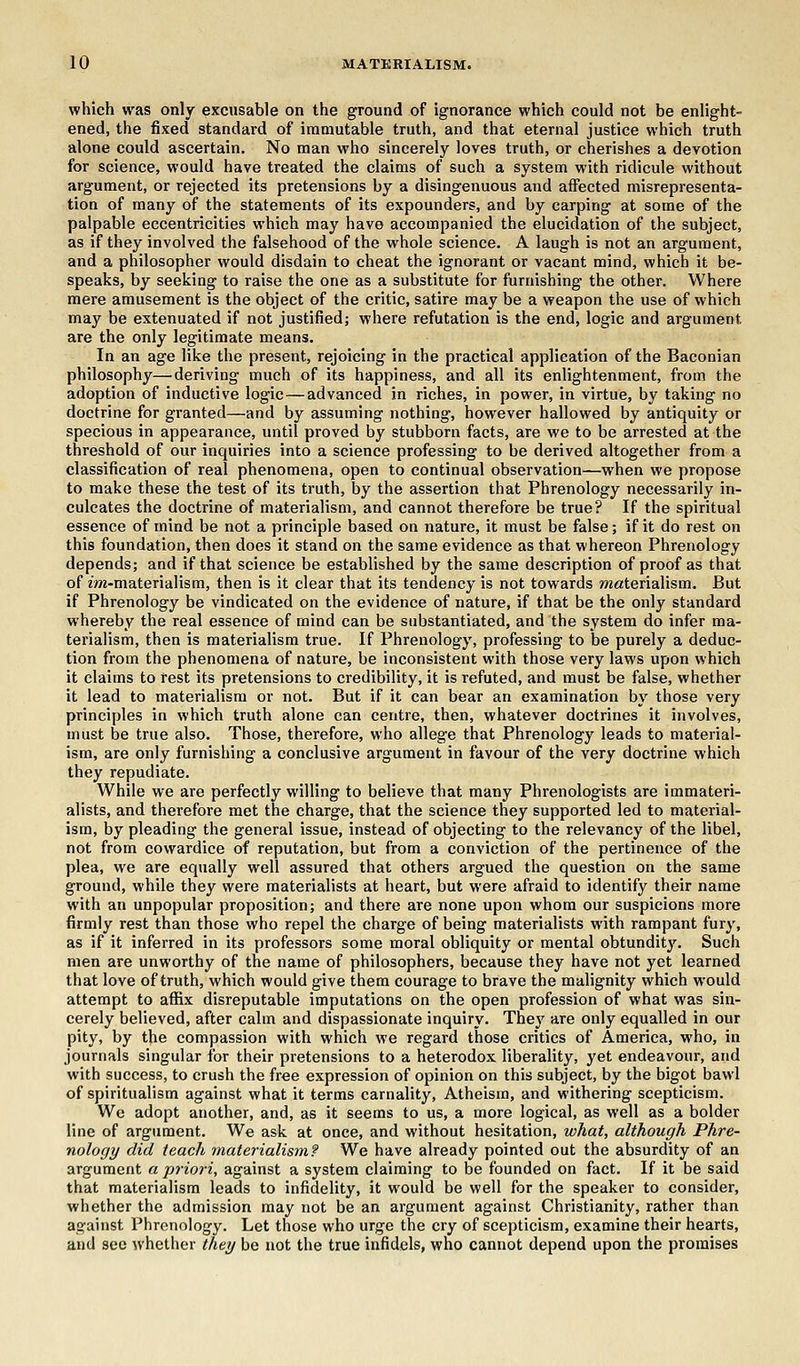 which was only excusable on the ground of ignorance which could not be enlight- ened, the fixed standard of immutable truth, and that eternal justice which truth alone could ascertain. No man who sincerely loves truth, or cherishes a devotion for science, would have treated the claims of such a system with ridicule without argument, or rejected its pretensions by a disingenuous and affected misrepresenta- tion of many of the statements of its expounders, and by carping at some of the palpable eccentricities which may have accompanied the elucidation of the subject, as if they involved the falsehood of the whole science. A laugh is not an argument, and a philosopher would disdain to cheat the ignorant or vacant mind, which it be- speaks, by seeking to raise the one as a substitute for furnishing the other. Where mere amusement is the object of the critic, satire may be a weapon the use of which may be extenuated if not justified; where refutation is the end, logic and argument are the only legitimate means. In an age like the present, rejoicing in the practical application of the Baconian philosophy—'deriving much of its happiness, and all its enlightenment, from the adoption of inductive logic — advanced in riches, in power, in virtue, by taking no doctrine for granted—and by assuming nothing, however hallowed by antiquity or specious in appearance, until proved by stubborn facts, are we to be arrested at the threshold of our inquiries into a science professing to be derived altogether from a classification of real phenomena, open to continual observation—when we propose to make these the test of its truth, by the assertion that Phrenology necessarily in- culcates the doctrine of materialism, and cannot therefore be true? If the spiritual essence of mind be not a principle based on nature, it must be false; if it do rest on this foundation, then does it stand on the same evidence as that whereon Phrenology depends; and if that science be established by the same description of proof as that of zwi-materialism, then is it clear that its tendency is not towards materialism. But if Phrenology be vindicated on the evidence of nature, if that be the only standard whereby the real essence of mind can be substantiated, and the system do infer ma- terialism, then is materialism true. If Phrenology, professing to be purely a deduc- tion from the phenomena of nature, be inconsistent with those very laws upon which it claims to rest its pretensions to credibility, it is refuted, and must be false, whether it lead to materialism or not. But if it can bear an examination by those very principles in which truth alone can centre, then, whatever doctrines it involves, must be true also. Those, therefore, who allege that Phrenology leads to material- ism, are only furnishing a conclusive argument in favour of the very doctrine which they repudiate. While we are perfectly willing to believe that many Phrenologists are immateri- alists, and therefore met the charge, that the science they supported led to material- ism, by pleading the general issue, instead of objecting to the relevancy of the libel, not from cowardice of reputation, but from a conviction of the pertinence of the plea, we are equally well assured that others argued the question on the same ground, while they were materialists at heart, but were afraid to identify their name with an unpopular proposition; and there are none upon whom our suspicions more firmly rest than those who repel the charge of being materialists with rampant fury, as if it inferred in its professors some moral obliquity or mental obtundity. Such men are unworthy of the name of philosophers, because they have not yet learned that love of truth, which would give them courage to brave the malignity which would attempt to affix disreputable imputations on the open profession of what was sin- cerely believed, after calm and dispassionate inquiry. They are only equalled in our pity, by the compassion with which we regard those critics of America, who, in journals singular for their pretensions to a heterodox liberality, yet endeavour, and with success, to crush the free expression of opinion on this subject, by the bigot bawl of spiritualism against what it terms carnality, Atheism, and withering scepticism. We adopt another, and, as it seems to us, a more logical, as well as a bolder line of argument. We ask at once, and without hesitation, what, although Phre- nology did teach materialism? We have already pointed out the absurdity of an argument a priori, against a system claiming to be founded on fact. If it be said that materialism leads to infidelity, it would be well for the speaker to consider, whether the admission may not be an argument against Christianity, rather than against Phrenology. Let those who urge the cry of scepticism, examine their hearts, and see whether they be not the true infidels, who cannot depend upon the promises