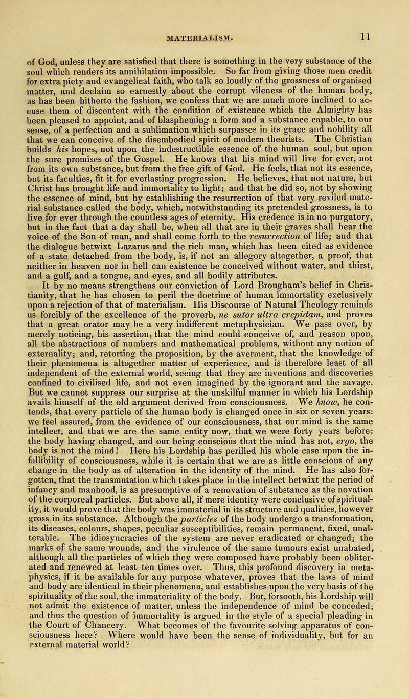 MATERIALISM. 1 1 of God, unless they are satisfied that there is something in the very substance of the soul which renders its annihilation impossible. So far from giving those men credit for extra piety and evangelical faith, who talk so loudly of the grossness of organised matter, and declaim so earnestly about the corrupt vileness of the human body, as has been hitherto the fashion, we confess that we are much more inclined to ac- cuse them of discontent with the condition of existence which the Almighty has been pleased to appoint, and of blaspheming a form and a substance capable, to our sense, of a perfection and a sublimation which surpasses in its grace and nobility all that we can conceive of the disembodied spirit of modern theorists. The Christian builds his hopes, not upon the indestructible essence of the human soul, but upon the sure promises of the Gospel. He knows that his mind will live for ever, not from its own substance, but from the free gift of God. He feels, that not its essence, but its faculties, fit it for everlasting progression. He believes, that not nature, but Christ has brought life and immortality to light; and that he did so, not by showing the essence of mind, but by establishing the resurrection of that very reviled mate- rial substance called the body, which, notwithstanding its pretended grossness, is to live for ever through the countless ages of eternity. His credence is in no purgatory, but in the fact that a day shall be, when all that are in their graves shall hear the voice of the Son of man, and shall come forth to the resurrection of life; and that the dialogue betwixt Lazarus and the rich man, which has been cited as evidence of a state detached from the body, is, if not an allegory altogether, a proof, that neither in heaven nor in hell can existence be conceived without water, and thirst, and a gulf, and a tongue, and eyes, and all bodily attributes. It by no means strengthens our conviction of Lord Brougham's belief in Chris- tianity, that he has chosen to peril the doctrine of human immortality exclusively upon a rejection of that of materialism. His Discourse of Natural Theology reminds us forcibly of the excellence of the proverb, ne sutor ultra crepidam, and proves that a great orator may be a very indifferent metaphysician. We pass over, by merely noticing, his assertion, that the mind could conceive of, and reason upon, all the abstractions of numbers and mathematical problems, without any notion of externality; and, retorting the proposition, by the averment, that the knowledge of their phenomena is altogether matter of experience, and is therefore least of all independent of the external world, seeing that they are inventions and discoveries confined to civilised life, and not even imagined by the ignorant and the savage. But we cannot suppress our surprise at the unskilful manner in which his Lordship avails himself of the old argument derived from consciousness. We know, he con- tends, that every particle of the human body is changed once in six or seven years: we feel assured, from the evidence of our consciousness, that our mind is the same intellect, and that we are the same entity now, that we were forty years before: the body having changed, and our being conscious that the mind has not, ergo, the body is not the mind! Here his Lordship has perilled his whole case upon the in- fallibility of consciousness, while it is certain that we are as little conscious of any change in the body as of alteration in the identity of the mind. He has also for- gotten, that the transmutation which takes place in the intellect betwixt the period of infancy and manhood, is as presumptive of a renovation of substance as the novation of the corporeal particles. But above all, if mere identity were conclusive of spiritual- ity, it would prove that the body was immaterial in its structure and qualities, however gross in its substance. Although the particles of the body undergo a transformation, its diseases, colours, shapes, peculiar susceptibilities, remain permanent, fixed, unal- terable. The idiosyncracies of the system are never eradicated or changed; the marks of the same wounds, and the virulence of the same tumours exist unabated, although all the particles of which they were composed have probably been obliter- ated and renewed at least ten times over. Thus, this profound discovery in meta- physics, if it be available for any purpose whatever, proves that the laws of mind and body are identical in their phenomena, and establishes upon the very basis of the spirituality of the soul, the immateriality of the body. But, forsooth, his Lordship will not admit the existence of matter, unless the independence of mind be conceded; and thus the question of immortality is argued in the style of a special pleading in the Court of Chancery. What becomes of the favourite solving apparatus of con- sciousness here? Where would have been the sense of individuality, but for an external material world?