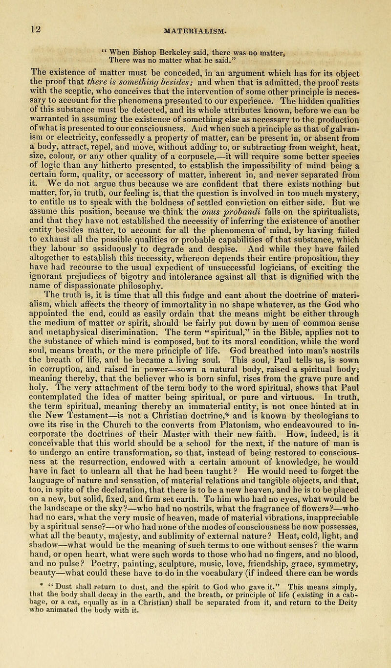  When Bishop Berkeley said, there was no matter, There was no matter what he said. The existence of matter must be conceded, in an argument which has for its object the proof that there is something besides; and when that is admitted, the proof rests with the sceptic, who conceives that the intervention of some other principle is neces- sary to account for the phenomena presented to our experience. The hidden qualities of this substance must be detected, and its whole attributes known, before we can be warranted in assuming the existence of something else as necessary to the production of what is presented to our consciousness. And when such a principle as that of galvan- ism or electricity, confessedly a property of matter, can be present in, or absent from a body, attract, repel, and move, without adding to, or subtracting from weight, heat, size, colour, or any other quality of a corpuscle,—it will require some better species of logic than any hitherto presented, to establish the impossibility of mind being a certain form, quality, or accessory of matter, inherent in, and never separated from it. We do not argue thus because we are confident that there exists nothing but matter, for, in truth, our feeling is, that the question is involved in too much mystery, to entitle us to speak with the boldness of settled conviction on either side. But we assume this position, because we think the onus probandi falls on the spiritualists, and that they have not established the necessity of inferring the existence of another entity besides matter, to account for all the phenomena of mind, by having failed to exhaust all the possible qualities or probable capabilities of that substance, which they labour so assiduously to degrade and despise. And while they have failed altogether to establish this necessity, whereon depends their entire proposition, they have had recourse to the usual expedient of unsuccessful logicians, of exciting the ignorant prejudices of bigotry and intolerance against all that is dignified with the name of dispassionate philosophy. The truth is, it is time that all this fudge and cant about the doctrine of materi- alism, which affects the theory of immortality in no shape whatever, as the God who appointed the end, could as easily ordain that the means might be either through the medium of matter or spirit, should be fairly put down by men of common sense and metaphysical discrimination. The term  spiritual, in the Bible, applies not to the substance of which mind is composed, but to its moral condition, while the word soul, means breath, or the mere principle of life. God breathed into man's nostrils the breath of life, and he became a living soul. This soul, Paul tells us, is sown in corruption, and raised in power—sown a natural body, raised a spiritual body; meaning thereby, that the believer who is born sinful, rises from the grave pure and holy. The very attachment of the term body to the word spiritual, shows that Paul contemplated the idea of matter being spiritual, or pure and virtuous. In truth, the term spiritual, meaning thereby an immaterial entity, is not once hinted at in the New Testament—is not a Christian doctrine,* and is known by theologians to owe its rise in the Church to the converts from Platonism, who endeavoured to in- corporate the doctrines of their Master with their new faith. How, indeed, is it conceivable that this world should be a school for the next, if the nature of man is to undergo an entire transformation, so that, instead of being restored to conscious- ness at the resurrection, endowed with a certain amount of knowledge, he would have in fact to unlearn all that he had been taught ? He would need to forget the language of nature and sensation, of material relations and tangible objects, and that, too, in spite of the declaration, that there is to be a new heaven, and he is to be placed on a new, but solid, fixed, and firm set earth. To him who had no eyes, what would be the landscape or the sky?—who had no nostrils, what the fragrance of flowers?—who had no ears, what the very music of heaven, made of material vibrations, inappreciable by a spiritual sense?—or who had none of the modes of consciousness he now possesses, what all the beauty, majesty, and sublimity of external nature? Heat, cold, light, and shadow—what would be the meaning of such terms to one without senses? the warm hand, or open heart, what were such words to those who had no fingers, and no blood, and no pulse? Poetry, painting, sculpture, music, love, friendship, grace, symmetry, beauty—what could these have to do in the vocabulary (if indeed there can be words * Dust shall return to dust, and the spirit to God who gave it. This means simply, that the body shall decay in the earth, and the breath, or principle of life (existing in a cab- bage, or a cat, equally as in a Christian) shall be separated from it, and return to the Deity who animated the body with it.
