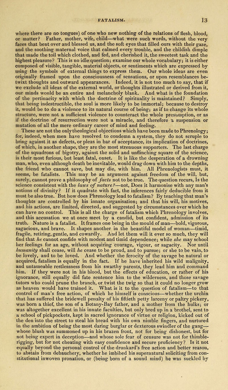 where there are no tongues) of one who new nothing of the relations of flesh, blood, or matter? Father, mother, wife, child—what were such words, without the very- faces that bent over and blessed us, and the soft eyes that filled ours with their gaze, and the soothing maternal voice that calmed every trouble, and the childish dimple that made the toil which clothed, and fed, and cherished it, the sweetest task and the highest pleasure? This is no idle question; examine our whole vocabulary; it is either composed of visible, tangible, material objects, or sentiments which are expressed by using the symbols of external things to express them. Our whole ideas are even originally framed upon the consciousness of sensations, or upon resemblances be- twixt thoughts and outward appearances. Indeed, it is not too much to say, that if we exclude all ideas of the external world, or thoughts illustrated or derived from it, our minds would be an entire and melancholy blank. And what is the foundation of the pertinacity with which the doctrine of spirituality is maintained? Simply, that being indestructible, the soul is more likely to be immortal; because to destroy it, would be to do a violence to its natural course of being; as if to change its whole structure, were not a sufficient violence to counteract the whole presumption, or as if the doctrine of resurrection were not a miracle, and therefore a suspension or mutation of all the mere ordinary career of mind and feeling. These are not the only theological objections which have been made to Phrenology; for, indeed, when men have resolved to condemn a system, they do not scruple to bring against it as defects, or pleas in bar of acceptance, its implication of doctrines, of which, in another shape, they are the most strenuous supporters. The last charge of the squadrons of bigotry, against the solid and unflinching square of the science, is their most furious, but least fatal, onset. It is like the desperation of a drowning man, who, even although death be inevitable, would drag down with him to the depths, the friend who cannot save, but may die, with him. All Phrenologists must, it seems, be fatalists. This may be an argument against freedom of the will, but, surely, cannot prove a philosophy of facts not to be true. The question recurs, Is the science consistent with the laws of nature?—not, Does it harmonise with any man's notions of divinity? If it quadrate with fact, the inferences fairly deducible from it must be also true. But how does Phrenology lead to fatalism? By teaching that man's thoughts are controlled by his innate organisation; and that his will, his motives, and his actions, are limited, directed, and suggested by circumstances over which he can have no control. This is all the charge of fatalism which Phrenology involves, and this accusation we at once meet by a candid, but confident, admission of its truth. Nature is a fatalist. It frames one being in the mould of man—bold, vigorous, sagacious, and brave. It shapes another in the beautiful model of woman—timid, fragile, retiring, gentle, and cowardly. And let them will it ever so much, they will find that he cannot confide with modest and timid dependence; while she may school her feelings for an age, without acquiring courage, vigour, or sagacity. Nor until humanity shall cease, will he cease to be proud, and to pursue; or she to be vain, to be lovely, and to be loved. And whether the ferocity of the savage be natural or acquired, fatalism is equally in the fact. If he have inherited his wild malignity, and untameable restlessness from his swarthy parents, they lead him and command him. If they were not in his blood, but the effects of education, or rather of his ignorance, still equally did fate sentence him to the wilderness, and those savage tutors who could prune the branch, or twist the twig so that it could no longer grow as heaven would have trained it. What is it to the question of fatalism—to that control of man's free action, of which he himself is conscious—whether the urchin that has suffered the bridewell penalty of his fiftieth petty larceny or paltry pickery, was born a thief, the son of a Botany-Bay father, and a mother from the hulks; or was altogether excellent in his innate faculties, but only bred up in a brothel, sent to a school of pickpockets, kept in sacred ignorance of virtue or religion, kicked out of the den into the street to steal his bread with his own nimble fingers, and nurtured in the ambition of being the most daring burglar or dexterous swindler of the gang— whose blush was summoned up in his brazen front, not for being dishonest, but for not being expert in deception—and whose sole fear of censure was not for thimble- rigging, but for not cheating with easy confidence and secure proficiency? Is it not equally beyond the personal control of the drunkard's free action and better reason, to abstain from debauchery, whether he imbibed his supernatural soliciting from con- stitutional inwoven pronation, or (being born of a sound mind) he was suckled by