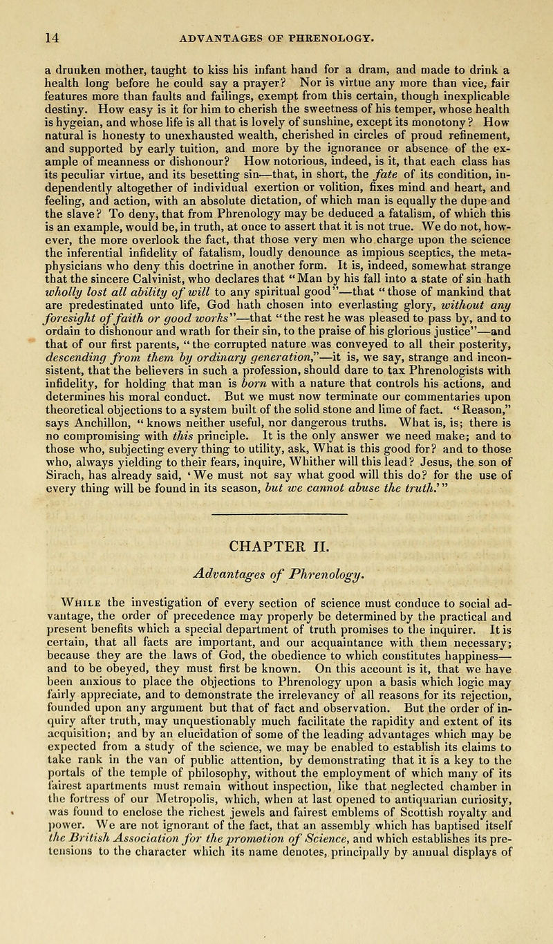 a drunken mother, taught to kiss his infant hand for a dram, and made to drink a health long before he could say a prayer? Nor is virtue any more than vice, fair features more than faults and failings, exempt from this certain, though inexplicable destiny. How easy is it for him to cherish the sweetness of his temper, whose health is hygeian, and whose life is all that is lovely of sunshine, except its monotony ? How natural is honesty to unexhausted wealth, cherished in circles of proud refinement, and supported by early tuition, and more by the ignorance or absence of the ex- ample of meanness or dishonour? How notorious, indeed, is it, that each class has its peculiar virtue, and its besetting sin—that, in short, the fate of its condition, in- dependently altogether of individual exertion or volition, fixes mind and heart, and feeling, and action, with an absolute dictation, of which man is equally the dupe and the slave? To deny, that from Phrenology may be deduced a fatalism, of which this is an example, would be, in truth, at once to assert that it is not true. We do not, how- ever, the more overlook the fact, that those very men who charge upon the science the inferential infidelity of fatalism, loudly denounce as impious sceptics, the meta- physicians who deny this doctrine in another form. It is, indeed, somewhat strange that the sincere Calvinist, who declares that Man by his fall into a state of sin hath wholly lost all ability of will to any spiritual good—that those of mankind that are predestinated unto life, God hath chosen into everlasting glory, without any foresight of faith or good works'1'1—that the rest he was pleased to pass by, and to ordain to dishonour and wrath for their sin, to the praise of his glorious justice—and that of our first parents,  the corrupted nature was conveyed to all their posterity, descending from them by ordinary generation—it is, we say, strange and incon- sistent, that the believers in such a profession, should dare to tax Phrenologists with infidelity, for holding that man is born with a nature that controls his actions, and determines his moral conduct. But we must now terminate our commentaries upon theoretical objections to a system built of the solid stone and lime of fact.  Reason, says Anchillon,  knows neither useful, nor dangerous truths. What is, is; there is no compromising with this principle. It is the only answer we need make; and to those who, subjecting every thing to utility, ask, What is this good for? and to those who, always yielding to their fears, inquire, Whither will this lead ? Jesus, the son of Sirach, has already said, ' We must not say what good will this do? for the use of every thing will be found in its season, but we cannot abuse the truth.' CHAPTER II. Advantages of Phrenology. While the investigation of every section of science must conduce to social ad- vantage, the order of precedence may properly be determined by the practical and present benefits which a special department of truth promises to the inquirer. It is certain, that all facts are important, and our acquaintance with them necessary; because they are the laws of God, the obedience to which constitutes happiness— and to be obeyed, they must first be known. On this account is it, that we have been anxious to place the objections to Phrenology upon a basis which logic may fairly appreciate, and to demonstrate the irrelevancy of all reasons for its rejection, founded upon any argument but that of fact and observation. But the order of in- quiry after truth, may unquestionably much facilitate the rapidity and extent of its acquisition; and by an elucidation of some of the leading advantages which may be expected from a study of the science, we may be enabled to establish its claims to take rank in the van of public attention, by demonstrating that it is a key to the portals of the temple of philosophy, without the employment of which many of its fairest apartments must remain without inspection, like that neglected chamber in the fortress of our Metropolis, which, when at last opened to antiquarian curiosity, was found to enclose the richest jewels and fairest emblems of Scottish royalty and power. We are not ignorant of the fact, that an assembly which has baptised itself the British Association for the promotion of Science, and which establishes its pre- tensions to the character which its name denotes, principally by annual displays of