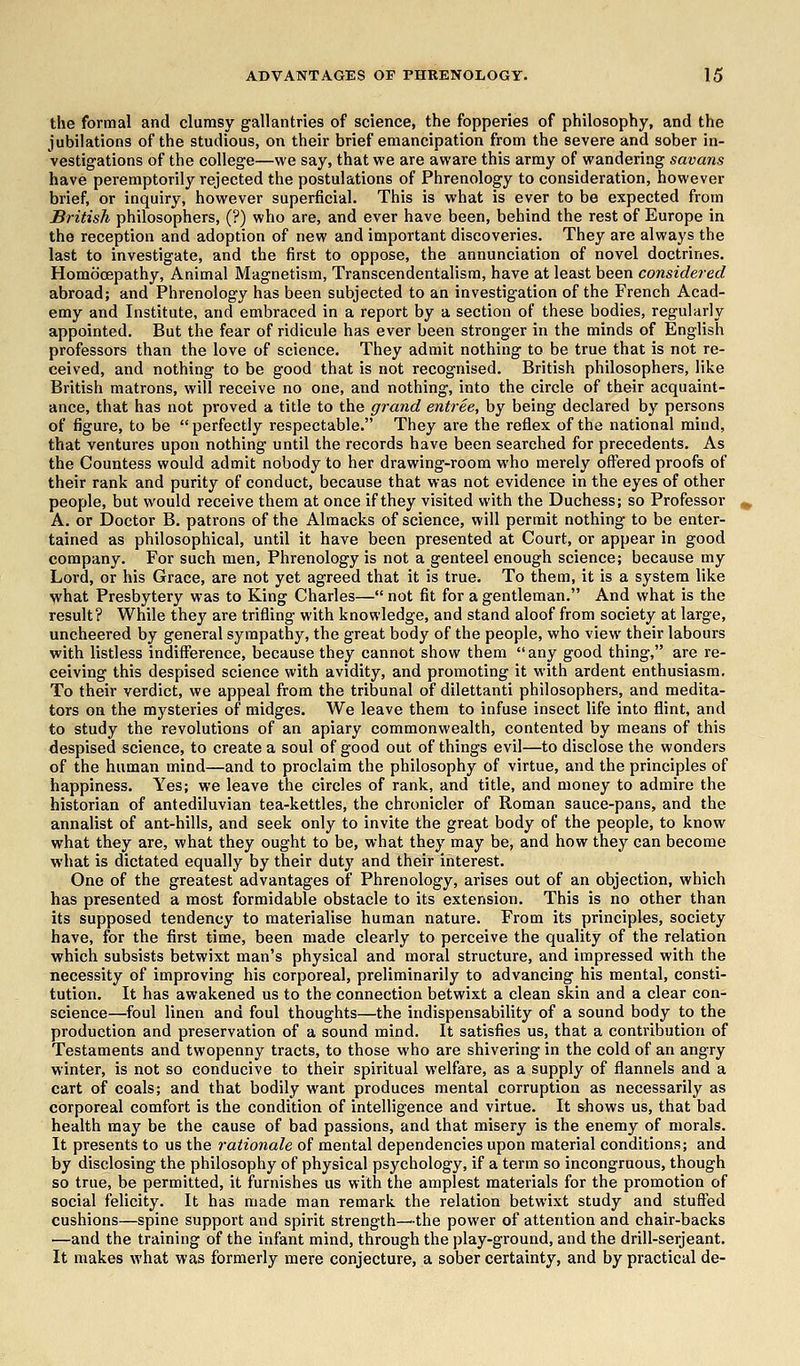 the formal and clumsy gallantries of science, the fopperies of philosophy, and the jubilations of the studious, on their brief emancipation from the severe and sober in- vestigations of the college—we say, that we are aware this army of wandering savans have peremptorily rejected the postulations of Phrenology to consideration, however brief, or inquiry, however superficial. This is what is ever to be expected from British philosophers, (?) who are, and ever have been, behind the rest of Europe in the reception and adoption of new and important discoveries. They are always the last to investigate, and the first to oppose, the annunciation of novel doctrines. Homb'cepathy, Animal Magnetism, Transcendentalism, have at least been considered abroad; and Phrenology has been subjected to an investigation of the French Acad- emy and Institute, and embraced in a report by a section of these bodies, regularly appointed. But the fear of ridicule has ever been stronger in the minds of English professors than the love of science. They admit nothing to be true that is not re- ceived, and nothing to be good that is not recognised. British philosophers, like British matrons, will receive no one, and nothing, into the circle of their acquaint- ance, that has not proved a title to the grand entree, by being declared by persons of figure, to be  perfectly respectable. They are the reflex of the national mind, that ventures upon nothing until the records have been searched for precedents. As the Countess would admit nobody to her drawing-room who merely offered proofs of their rank and purity of conduct, because that was not evidence in the eyes of other people, but would receive them at once if they visited with the Duchess; so Professor A. or Doctor B. patrons of the Almacks of science, will permit nothing to be enter- tained as philosophical, until it have been presented at Court, or appear in good company. For such men, Phrenology is not a genteel enough science; because my Lord, or his Grace, are not yet agreed that it is true. To them, it is a system like what Presbytery was to King Charles— not fit for a gentleman. And what is the result? While they are trifling with knowledge, and stand aloof from society at large, uncheered by general sympathy, the great body of the people, who view their labours with listless indifference, because they cannot show them any good thing, are re- ceiving this despised science with avidity, and promoting it with ardent enthusiasm. To their verdict, we appeal from the tribunal of dilettanti philosophers, and medita- tors on the mysteries of midges. We leave them to infuse insect life into flint, and to study the revolutions of an apiary commonwealth, contented by means of this despised science, to create a soul of good out of things evil—to disclose the wonders of the human mind—and to proclaim the philosophy of virtue, and the principles of happiness. Yes; we leave the circles of rank, and title, and money to admire the historian of antediluvian tea-kettles, the chronicler of Roman sauce-pans, and the annalist of ant-hills, and seek only to invite the great body of the people, to know what they are, what they ought to be, what they may be, and how they can become what is dictated equally by their duty and their interest. One of the greatest advantages of Phrenology, arises out of an objection, which has presented a most formidable obstacle to its extension. This is no other than its supposed tendency to materialise human nature. From its principles, society have, for the first time, been made clearly to perceive the quality of the relation which subsists betwixt man's physical and moral structure, and impressed with the necessity of improving his corporeal, preliminarily to advancing his mental, consti- tution. It has awakened us to the connection betwixt a clean skin and a clear con- science—foul linen and foul thoughts—the indispensability of a sound body to the production and preservation of a sound mind. It satisfies us, that a contribution of Testaments and twopenny tracts, to those who are shivering in the cold of an angry winter, is not so conducive to their spiritual welfare, as a supply of flannels and a cart of coals; and that bodily want produces mental corruption as necessarily as corporeal comfort is the condition of intelligence and virtue. It shows us, that bad health may be the cause of bad passions, and that misery is the enemy of morals. It presents to us the rationale of mental dependencies upon material conditions; and by disclosing the philosophy of physical psychology, if a term so incongruous, though so true, be permitted, it furnishes us with the amplest materials for the promotion of social felicity. It has made man remark the relation betwixt study and stuffed cushions—spine support and spirit strength—the power of attention and chair-backs —and the training of the infant mind, through the play-ground, and the drill-serjeant. It makes what was formerly mere conjecture, a sober certainty, and by practical de-