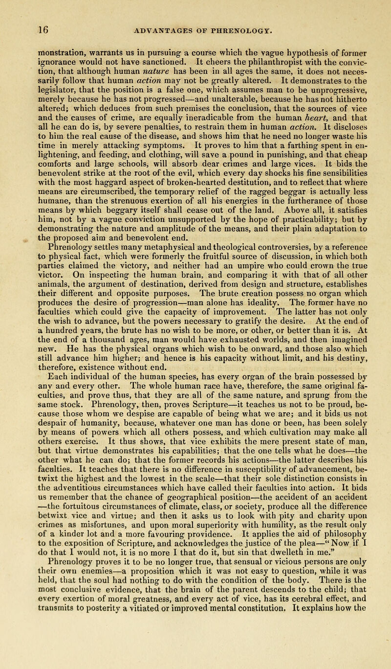 monstration, warrants us in pursuing a course which the vague hypothesis of former ignorance would not have sanctioned. It cheers the philanthropist with the convic- tion, that although human nature has been in all ages the same, it does not neces- sarily follow that human action may not be greatly altered. It demonstrates to the legislator, that the position is a false one, which assumes man to be unprogressive, merely because he has not progressed—and unalterable, because he has not hitherto altered; which deduces from such premises the conclusion, that the sources of vice and the causes of crime, are equally ineradicable from the human heart, and that all he can do is, by severe penalties, to restrain them in human action. It discloses to him the real cause of the disease, and shows him that he need no longer waste his time in merely attacking symptoms. It proves to him that a farthing spent in en- lightening, and feeding, and clothing, will save a pound in punishing, and that cheap comforts and large schools, will absorb dear crimes and large vices. It bids the benevolent strike at the root of the evil, which every day shocks his fine sensibilities with the most haggard aspect of broken-hearted destitution, and to reflect that where means are circumscribed, the temporary relief of the ragged beggar is actually less humane, than the strenuous exertion of all his energies in the furtherance of those means by which beggary itself shall cease out of the land. Above all, it satisfies him, not by a vague conviction unsupported by the hope of practicability; but by demonstrating the nature and amplitude of the means, and their plain adaptation to the proposed aim and benevolent end. Phrenology settles many metaphysical and theological controversies, by a reference to physical fact, which were formerly the fruitful source of discussion, in which both parties claimed the victory, and neither had an umpire who could crown the true victor. On inspecting the human brain, and comparing it with that of all other animals, the argument of destination, derived from design and structure, establishes their different and opposite purposes. The brute creation possess no organ which produces the desire of progression—man alone has ideality. The former have no faculties which could give the capacity of improvement. The latter has not only the wish to advance, but the powers necessary to gratify the desire. At the end of a hundred years, the brute has no wish to be more, or other, or better than it is. At the end of a thousand ages, man would have exhausted worlds, and then imagined new. He has the physical organs which wish to be onward, and those also which still advance him higher; and hence is his capacity without limit, and his destiny, therefore, existence without end. Each individual of the human species, has every organ of the brain possessed by any and every other. The whole human race have, therefore, the same original fa- culties, and prove thus, that they are all of the same nature, and sprung from the same stock. Phrenology, then, proves Scripture—it teaches us not to be proud, be- cause those whom we despise are capable of being what we are; and it bids us not despair of humanity, because, whatever one man has done or been, has been solely by means of powers which all others possess, and which cultivation may make all others exercise. It thus shows, that vice exhibits the mere present state of man, but that virtue demonstrates his capabilities; that the one tells what he does—the other what he can do; that the former records his actions—the latter describes his faculties. It teaches that there is no difference in susceptibility of advancement, be- twixt the highest and the lowest in the scale—that their sole distinction consists in the adventitious circumstances which have called their faculties into action. It bids us remember that the chance of geographical position—the accident of an accident —the fortuitous circumstances of climate, class, or society, produce all the difference betwixt vice and virtue; and then it asks us to look with pity and charity upon crimes as misfortunes, and upon moral superiority with humility, as the result only of a kinder lot and a more favouring providence. It applies the aid of philosophy to the exposition of Scripture, and acknowledges the justice of the plea— Now if I do that I would not, it is no more I that do it, but sin that dwelleth in me. Phrenology proves it to be no longer true, that sensual or vicious persons are only their own enemies—a proposition which it was not easy to question, while it was held, that the soul had nothing to do with the condition of the body. There is the most conclusive evidence, that the brain of the parent descends to the child; that every exertion of moral greatness, and every act of vice, has its cerebral effect, and transmits to posterity a vitiated or improved mental constitution. It explains how the
