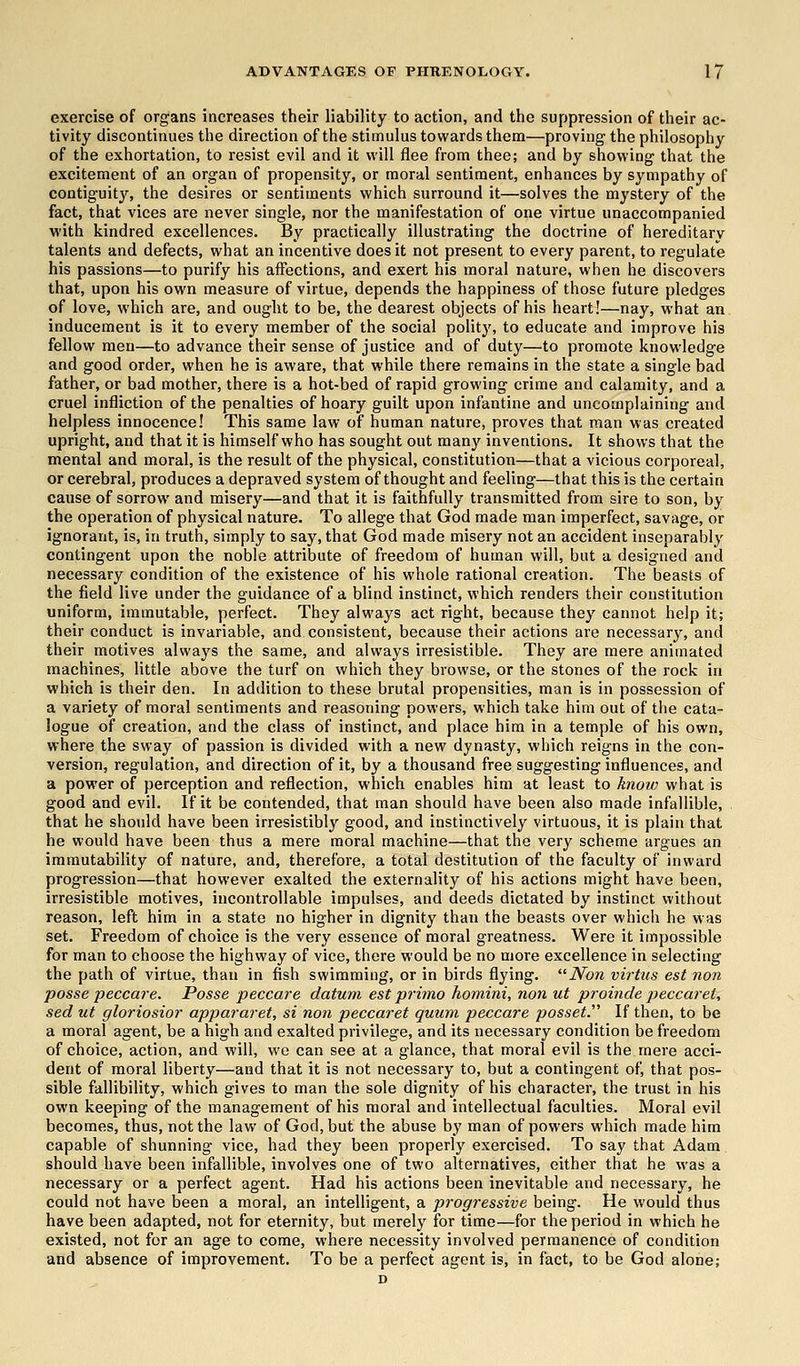 exercise of organs increases their liability to action, and the suppression of their ac- tivity discontinues the direction of the stimulus towards them—proving the philosophy of the exhortation, to resist evil and it will flee from thee; and by showing that the excitement of an organ of propensity, or moral sentiment, enhances by sympathy of contiguity, the desires or sentiments which surround it—solves the mystery of the fact, that vices are never single, nor the manifestation of one virtue unaccompanied with kindred excellences. By practically illustrating the doctrine of hereditary talents and defects, what an incentive does it not present to every parent, to regulate his passions—to purify his affections, and exert his moral nature, when he discovers that, upon his own measure of virtue, depends the happiness of those future pledges of love, which are, and ought to be, the dearest objects of his heart!—nay, what an inducement is it to every member of the social polity, to educate and improve his fellow men—to advance their sense of justice and of duty—to promote knowledge and good order, when he is aware, that while there remains in the state a single bad father, or bad mother, there is a hot-bed of rapid growing crime and calamity, and a cruel infliction of the penalties of hoary guilt upon infantine and uncomplaining and helpless innocence! This same law of human nature, proves that man was created upright, and that it is himself who has sought out many inventions. It shows that the mental and moral, is the result of the physical, constitution—that a vicious corporeal, or cerebral, produces a depraved system of thought and feeling—that this is the certain cause of sorrow and misery—and that it is faithfully transmitted from sire to son, by the operation of physical nature. To allege that God made man imperfect, savage, or ignorant, is, in truth, simply to say, that God made misery not an accident inseparably contingent upon the noble attribute of freedom of human will, but a designed and necessary condition of the existence of his whole rational creation. The beasts of the field live under the guidance of a blind instinct, which renders their constitution uniform, immutable, perfect. They always act right, because they cannot help it; their conduct is invariable, and consistent, because their actions are necessary, and their motives always the same, and always irresistible. They are mere animated machines, little above the turf on which they browse, or the stones of the rock in which is their den. In addition to these brutal propensities, man is in possession of a variety of moral sentiments and reasoning powers, which take him out of the cata- logue of creation, and the class of instinct, and place him in a temple of his own, where the sway of passion is divided with a new dynasty, which reigns in the con- version, regulation, and direction of it, by a thousand free suggesting influences, and a power of perception and reflection, which enables him at least to know what is good and evil. If it be contended, that man should have been also made infallible, that he should have been irresistibly good, and instinctively virtuous, it is plain that he would have been thus a mere moral machine—that the very scheme argues an immutability of nature, and, therefore, a total destitution of the faculty of inward progression—that however exalted the externality of his actions might have been, irresistible motives, incontrollable impulses, and deeds dictated by instinct without reason, left him in a state no higher in dignity than the beasts over which he was set. Freedom of choice is the very essence of moral greatness. Were it impossible for man to choose the highway of vice, there would be no more excellence in selecting the path of virtue, than in fish swimming, or in birds flying. Non virtus est non posse peccare. Posse peccare datum est primo hornini, non ut proinde peccaret, sed ut gloriosior appararet, si non peccaret quum peccare posset.'1'' If then, to be a moral agent, be a high and exalted privilege, and its necessary condition be freedom of choice, action, and will, we can see at a glance, that moral evil is the mere acci- dent of moral liberty—and that it is not necessary to, but a contingent of, that pos- sible fallibility, which gives to man the sole dignity of his character, the trust in his own keeping of the management of his moral and intellectual faculties. Moral evil becomes, thus, not the law of God, but the abuse by man of powers which made him capable of shunning vice, had they been properly exercised. To say that Adam should have been infallible, involves one of two alternatives, either that he was a necessary or a perfect agent. Had his actions been inevitable and necessary, he could not have been a moral, an intelligent, a progressive being. He would thus have been adapted, not for eternity, but merely for time—for the period in which he existed, not for an age to come, where necessity involved permanence of condition and absence of improvement. To be a perfect agent is, in fact, to be God alone; D
