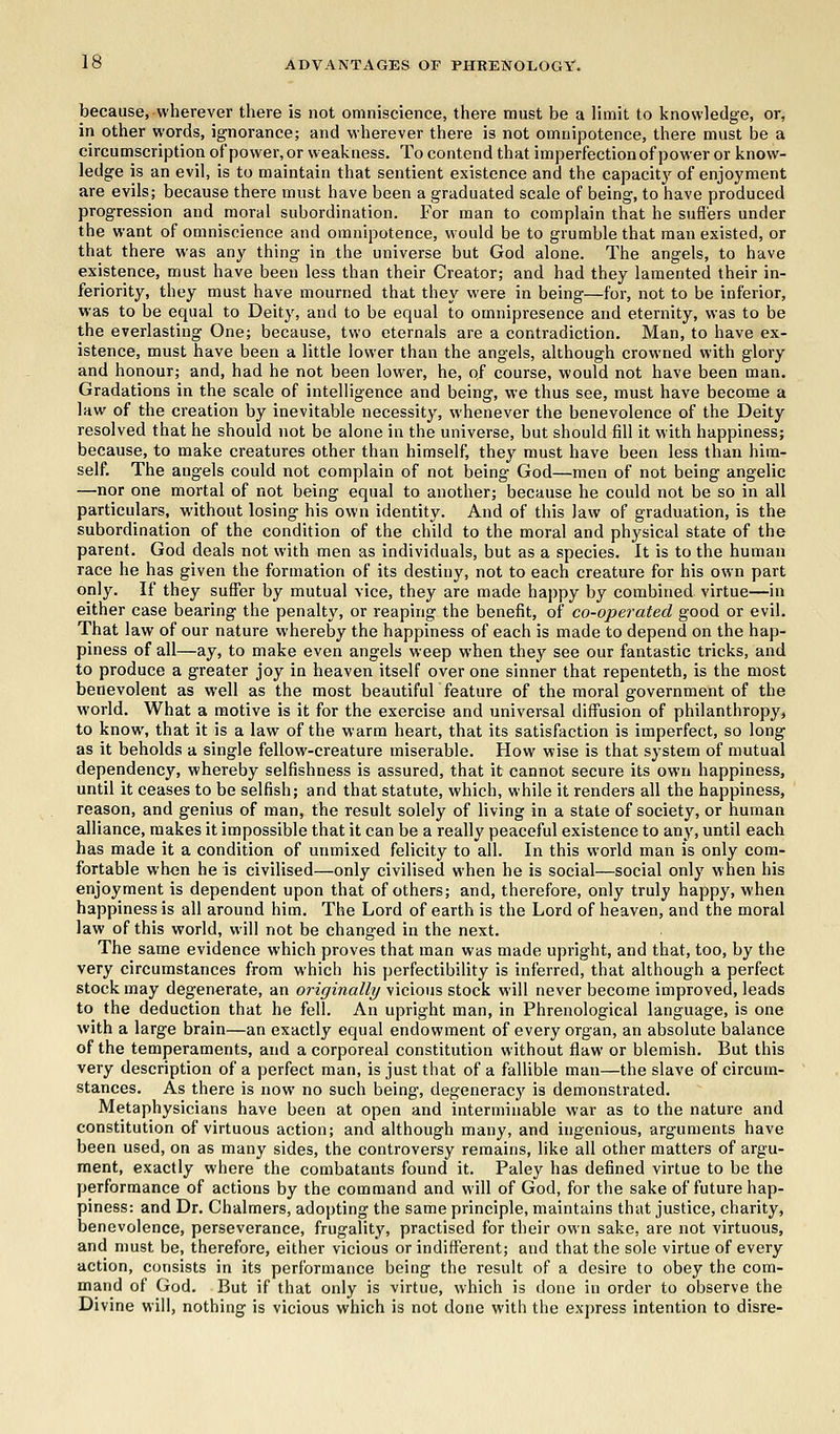 because, wherever there is not omniscience, there must be a limit to knowledge, or, in other words, ignorance; and wherever there is not omnipotence, there must be a circumscription of power, or weakness. To contend that imperfection of power or know- ledge is an evil, is to maintain that sentient existence and the capacity of enjoyment are evils; because there must have been a graduated scale of being, to have produced progression and moral subordination. For man to complain that he suffers under the want of omniscience and omnipotence, would be to grumble that man existed, or that there was any thing in the universe but God alone. The angels, to have existence, must have been less than their Creator; and had they lamented their in- feriority, they must have mourned that they were in being—for, not to be inferior, was to be equal to Deity, and to be equal to omnipresence and eternity, was to be the everlasting One; because, two eternals are a contradiction. Man, to have ex- istence, must have been a little lower than the angels, although crowned with glory and honour; and, had he not been lower, he, of course, would not have been man. Gradations in the scale of intelligence and being, we thus see, must have become a law of the creation by inevitable necessity, whenever the benevolence of the Deity resolved that he should not be alone in the universe, but should fill it with happiness; because, to make creatures other than himself, they must have been less than him- self. The angels could not complain of not being God—men of not being angelic —nor one mortal of not being equal to another; because he could not be so in all particulars, without losing his own identity. And of this Jaw of graduation, is the subordination of the condition of the child to the moral and physical state of the parent. God deals not with men as individuals, but as a species. It is to the human race he has given the formation of its destiny, not to each creature for his own part only. If they suffer by mutual vice, they are made happy by combined virtue—in either case bearing the penalty, or reaping the benefit, of co-operated good or evil. That law of our nature whereby the happiness of each is made to depend on the hap- piness of all—ay, to make even angels weep when they see our fantastic tricks, and to produce a greater joy in heaven itself over one sinner that repenteth, is the most benevolent as well as the most beautiful feature of the moral government of the world. What a motive is it for the exercise and universal diffusion of philanthropy, to know, that it is a law of the warm heart, that its satisfaction is imperfect, so long as it beholds a single fellow-creature miserable. How wise is that system of mutual dependency, whereby selfishness is assured, that it cannot secure its own happiness, until it ceases to be selfish; and that statute, which, while it renders all the happiness, reason, and genius of man, the result solely of living in a state of society, or human alliance, makes it impossible that it can be a really peaceful existence to any, until each has made it a condition of unmixed felicity to all. In this world man is only com- fortable when he is civilised—only civilised when he is social—social only when his enjoyment is dependent upon that of others; and, therefore, only truly happy, when happiness is all around him. The Lord of earth is the Lord of heaven, and the moral law of this world, will not be changed in the next. The same evidence which proves that man was made upright, and that, too, by the very circumstances from which his perfectibility is inferred, that although a perfect stock may degenerate, an originally vicious stock will never become improved, leads to the deduction that he fell. An upright man, in Phrenological language, is one with a large brain—an exactly equal endowment of every organ, an absolute balance of the temperaments, and a corporeal constitution without flaw or blemish. But this very description of a perfect man, is just that of a fallible man—the slave of circum- stances. As there is now no such being, degeneracy is demonstrated. Metaphysicians have been at open and interminable war as to the nature and constitution of virtuous action; and although many, and iugenious, arguments have been used, on as many sides, the controversy remains, like all other matters of argu- ment, exactly where the combatants found it. Paley has defined virtue to be the performance of actions by the command and will of God, for the sake of future hap- piness: and Dr. Chalmers, adopting the same principle, maintains that justice, charity, benevolence, perseverance, frugality, practised for their own sake, are not virtuous, and must be, therefore, either vicious or indifferent; and that the sole virtue of every action, consists in its performance being the result of a desire to obey the com- mand of God. But if that only is virtue, which is done in order to observe the Divine will, nothing is vicious which is not done with the express intention to disre-