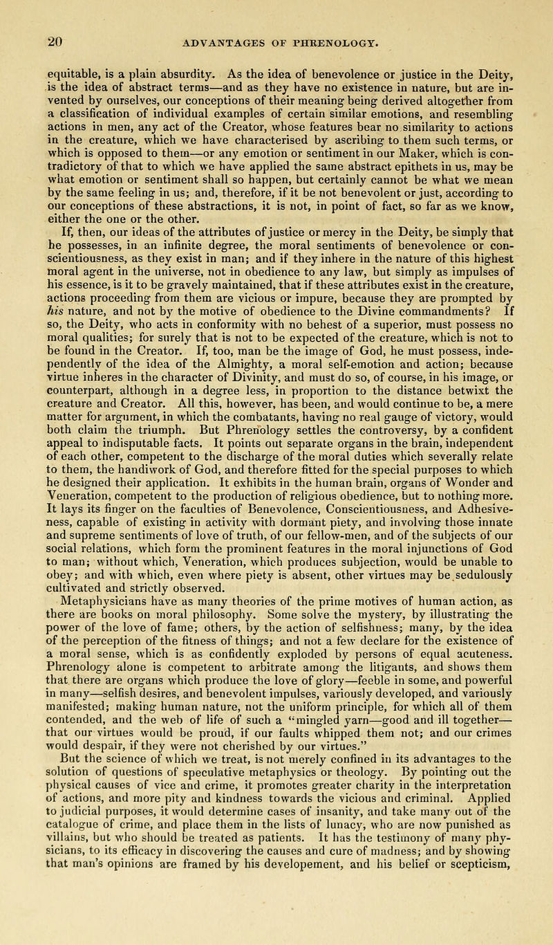 equitable, is a plain absurdity. As the idea of benevolence or justice in the Deity, is the idea of abstract terms—and as they have no existence in nature, but are in- vented by ourselves, our conceptions of their meaning being derived altogether from a classification of individual examples of certain similar emotions, and resembling actions in men, any act of the Creator, whose features bear no similarity to actions in the creature, which we have characterised by ascribing to them such terms, or which is opposed to them—or any emotion or sentiment in our Maker, which is con- tradictory of that to which we have applied the same abstract epithets in us, may be what emotion or sentiment shall so happen, but certainly cannot be what we mean by the same feeling in us; and, therefore, if it be not benevolent or just, according to our conceptions of these abstractions, it is not, in point of fact, so far as we know, either the one or the other. If, then, our ideas of the attributes of justice or mercy in the Deity, be simply that he possesses, in an infinite degree, the moral sentiments of benevolence or con- scientiousness, as they exist in man; and if they inhere in the nature of this highest moral agent in the universe, not in obedience to any law, but simply as impulses of his essence, is it to be gravely maintained, that if these attributes exist in the creature, actions proceeding from them are vicious or impure, because they are prompted by his nature, and not by the motive of obedience to the Divine commandments? If so, the Deity, who acts in conformity with no behest of a superior, must possess no moral qualities; for surely that is not to be expected of the creature, which is not to be found in the Creator. If, too, man be the image of God, he must possess, inde- pendently of the idea of the Almighty, a moral self-emotion and action; because virtue inheres in the character of Divinity, and must do so, of course, in his image, or counterpart, although in a degree less, in proportion to the distance betwixt the creature and Creator. All this, however, has been, and would continue to be, a mere matter for argument, in which the combatants, having no real gauge of victory, would both claim the triumph. But Phrenology settles the controversy, by a confident appeal to indisputable facts. It points out separate organs in the brain, independent of each other, competent to the discharge of the moral duties which severally relate to them, the handiwork of God, and therefore fitted for the special purposes to which he designed their application. It exhibits in the human brain, organs of Wonder and Veneration, competent to the production of religious obedience, but to nothing more. It lays its finger on the faculties of Benevolence, Conscientiousness, and Adhesive- ness, capable of existing in activity with dormant piety, and involving those innate and supreme sentiments of love of truth, of our fellow-men, and of the subjects of our social relations, which form the prominent features in the moral injunctions of God to man; without which, Veneration, which produces subjection, would be unable to obey; and with which, even where piety is absent, other virtues may be.sedulously cultivated and strictly observed. Metaphysicians have as many theories of the prime motives of human action, as there are books on moral philosophy. Some solve the mystery, by illustrating the power of the love of fame; others, by the action of selfishness; many, by the idea of the perception of the fitness of things; and not a few declare for the existence of a moral sense, which is as confidently exploded by persons of equal acuteness. Phrenology alone is competent to arbitrate among the litigants, and shows them that there are organs which produce the love of glory—feeble in some, and powerful in many—selfish desires, and benevolent impulses, variously developed, and variously manifested; making human nature, not the uniform principle, for which all of them contended, and the web of life of such a mingled yarn—good and ill together— that our virtues would be proud, if our faults whipped them not; and our crimes would despair, if they were not cherished by our virtues. But the science of which we treat, is not merely confined in its advantages to the solution of questions of speculative metaphysics or theology. By pointing out the physical causes of vice and crime, it promotes greater charity in the interpretation of actions, and more pity and kindness towards the vicious and criminal. Applied to judicial purposes, it would determine cases of insanity, and take many out of the catalogue of crime, and place them in the lists of lunacy, who are now punished as villains, but who should be treated as patients. It has the testimony of many phy- sicians, to its efficacy in discovering the causes and cure of madness; and by showing that man's opinions are framed by his developement, and his belief or scepticism,