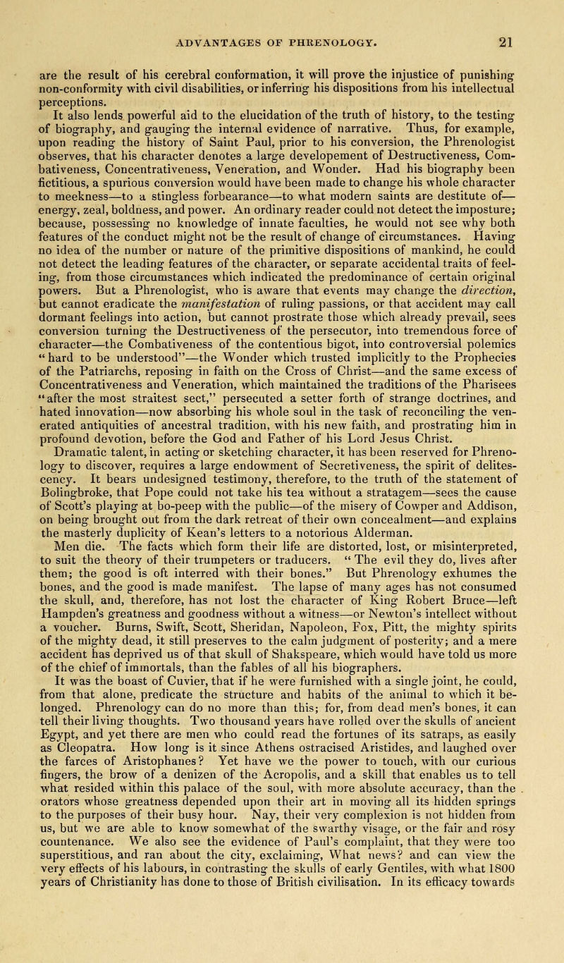 are the result of his cerebral conformation, it will prove the injustice of punishing non-conformity with civil disabilities, or inferring his dispositions from his intellectual perceptions. It also lends powerful aid to the elucidation of the truth of history, to the testing of biography, and gauging the internal evidence of narrative. Thus, for example, upon reading the history of Saint Paul, prior to his conversion, the Phrenologist observes, that his character denotes a large developement of Destructiveness, Com- bativeness, Concentrativeness, Veneration, and Wonder. Had his biography been fictitious, a spurious conversion would have been made to change his whole character to meekness—to a stingless forbearance—to what modern saints are destitute of— energy, zeal, boldness, and power. An ordinary reader could not detect the imposture; because, possessing no knowledge of innate faculties, he would not see why both features of the conduct might not be the result of change of circumstances. Having no idea of the number or nature of the primitive dispositions of mankind, he could not detect the leading features of the character, or separate accidental traits of feel- ing, from those circumstances which indicated the predominance of certain original powers. But a Phrenologist, who is aware that events may change the direction, but cannot eradicate the manifestation of ruling passions, or that accident may call dormant feelings into action, but cannot prostrate those which already prevail, sees conversion turning the Destructiveness of the persecutor, into tremendous force of character—the Combativeness of the contentious bigot, into controversial polemics  hard to be understood—the Wonder which trusted implicitly to the Prophecies of the Patriarchs, reposing in faith on the Cross of Christ—and the same excess of Concentrativeness and Veneration, which maintained the traditions of the Pharisees after the most straitest sect, persecuted a setter forth of strange doctrines, and hated innovation—now absorbing his whole soul in the task of reconciling the ven- erated antiquities of ancestral tradition, with his new faith, and prostrating him in profound devotion, before the God and Father of his Lord Jesus Christ. Dramatic talent, in acting or sketching character, it has been reserved for Phreno- logy to discover, requires a large endowment of Secretiveness, the spirit of delites- cency. It bears undesigned testimony, therefore, to the truth of the statement of Bolingbroke, that Pope could not take his tea without a stratagem—sees the cause of Scott's playing at bo-peep with the public—of the misery of Cowper and Addison, on being brought out from the dark retreat of their own concealment—and explains the masterly duplicity of Kean's letters to a notorious Alderman. Men die. The facts which form their life are distorted, lost, or misinterpreted, to suit the theory of their trumpeters or traducers.  The evil they do, lives after them; the good is oft interred with their bones. But Phrenology exhumes the bones, and the good is made manifest. The lapse of many ages has not consumed the skull, and, therefore, has not lost the character of King Robert Bruce—left Hampden's greatness and goodness without a witness—or Newton's intellect without a voucher. Burns, Swift, Scott, Sheridan, Napoleon, Fox, Pitt, the mighty spirits of the mighty dead, it still preserves to the calm judgment of posterity; and a mere accident has deprived us of that skull of Shakspeare, which would have told us more of the chief of immortals, than the fables of all his biographers. It was the boast of Cuvier, that if he were furnished with a single joint, he could, from that alone, predicate the structure and habits of the animal to which it be- longed. Phrenology can do no more than this; for, from dead men's bones, it can tell their living thoughts. Two thousand years have rolled over the skulls of ancient Egypt, and yet there are men who could read the fortunes of its satraps, as easily as Cleopatra. How long is it since Athens ostracised Aristides, and laughed over the farces of Aristophanes? Yet have we the power to touch, with our curious fingers, the brow of a denizen of the Acropolis, and a skill that enables us to tell what resided within this palace of the soul, with more absolute accuracy, than the orators whose greatness depended upon their art in moving all its hidden springs to the purposes of their busy hour. Nay, their very complexion is not hidden from us, but we are able to know somewhat of the swarthy visage, or the fair and rosy countenance. We also see the evidence of Paul's complaint, that they were too superstitious, and ran about the city, exclaiming, What news? and can view the very effects of his labours, in contrasting the skulls of early Gentiles, with what 1800 years of Christianity has done to those of British civilisation. In its efficacy towards